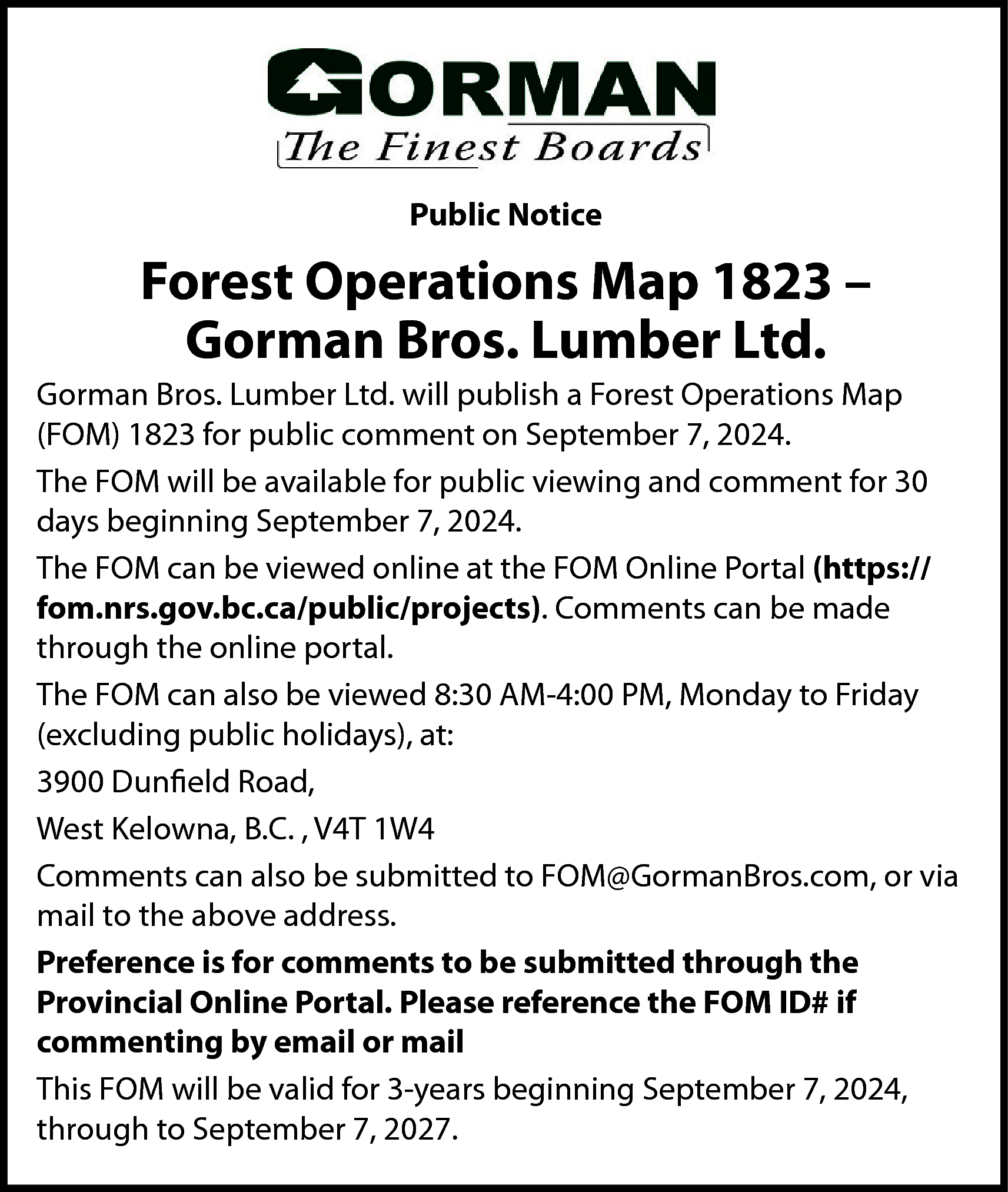 Public Notice <br> <br>Forest Operations  Public Notice    Forest Operations Map 1823 –  Gorman Bros. Lumber Ltd.  Gorman Bros. Lumber Ltd. will publish a Forest Operations Map  (FOM) 1823 for public comment on September 7, 2024.  The FOM will be available for public viewing and comment for 30  days beginning September 7, 2024.  The FOM can be viewed online at the FOM Online Portal (https://  fom.nrs.gov.bc.ca/public/projects). Comments can be made  through the online portal.  The FOM can also be viewed 8:30 AM-4:00 PM, Monday to Friday  (excluding public holidays), at:  3900 Dunfield Road,  West Kelowna, B.C. , V4T 1W4  Comments can also be submitted to FOM@GormanBros.com, or via  mail to the above address.  Preference is for comments to be submitted through the  Provincial Online Portal. Please reference the FOM ID# if  commenting by email or mail  This FOM will be valid for 3-years beginning September 7, 2024,  through to September 7, 2027.    