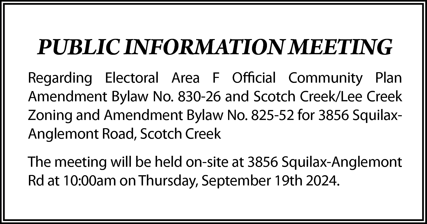 PUBLIC INFORMATION MEETING <br>Regarding Electoral  PUBLIC INFORMATION MEETING  Regarding Electoral Area F Official Community Plan  Amendment Bylaw No. 830-26 and Scotch Creek/Lee Creek  Zoning and Amendment Bylaw No. 825-52 for 3856 SquilaxAnglemont Road, Scotch Creek  The meeting will be held on-site at 3856 Squilax-Anglemont  Rd at 10:00am on Thursday, September 19th 2024.    