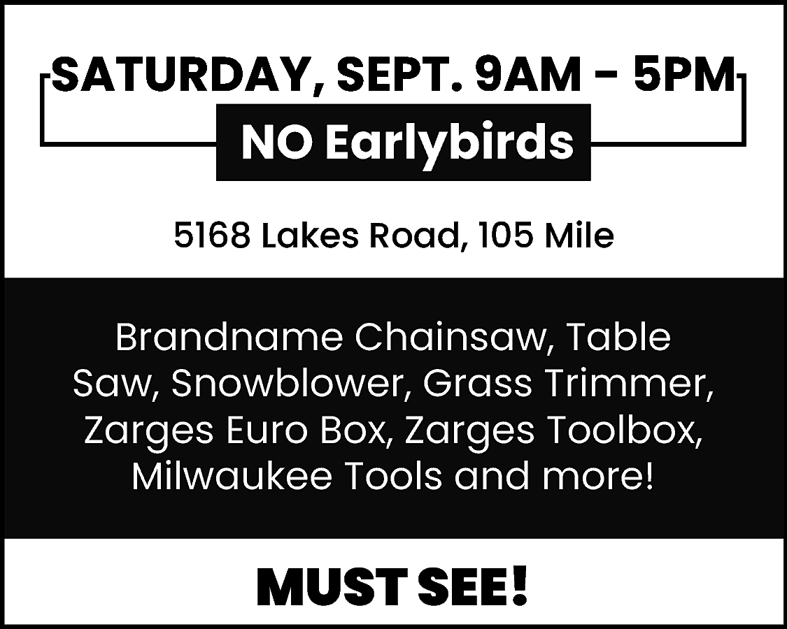 SATURDAY, SEPT. 9AM - 5PM  SATURDAY, SEPT. 9AM - 5PM  NO Earlybirds  5168 Lakes Road, 105 Mile    Brandname Chainsaw, Table  Saw, Snowblower, Grass Trimmer,  Zarges Euro Box, Zarges Toolbox,  Milwaukee Tools and more!    MUST SEE!    