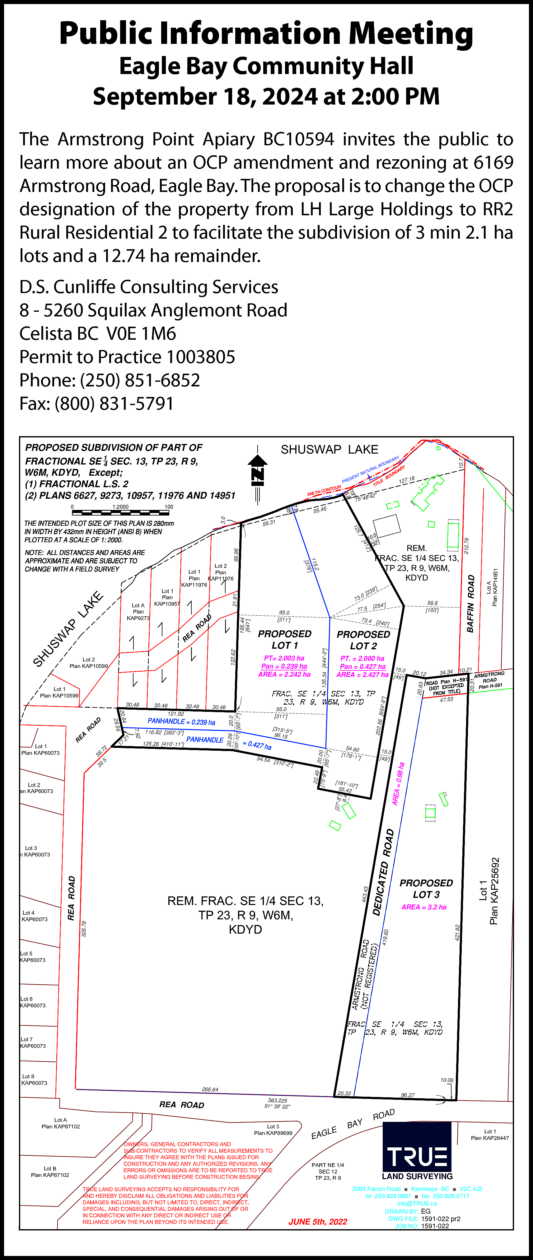 Public Information Meeting <br>Eagle Bay  Public Information Meeting  Eagle Bay Community Hall  September 18, 2024 at 2:00 PM    The Armstrong Point Apiary BC10594 invites the public to  learn more about an OCP amendment and rezoning at 6169  Armstrong Road, Eagle Bay. The proposal is to change the OCP  designation of the property from LH Large Holdings to RR2  Rural Residential 2 to facilitate the subdivision of 3 min 2.1 ha  lots and a 12.74 ha remainder.  D.S. Cunliffe Consulting Services  8 - 5260 Squilax Anglemont Road  Celista BC V0E 1M6  Permit to Practice 1003805  Phone: (250) 851-6852  Fax: (800) 831-5791  SHUSWAP LAKE    1:2000    RY    DA    UN    BO    127.18    842"    75°4    100    55.46    3.0    0    AL    UR    AT    TN    EN    ES    PR    10.7    PROPOSED SUBDIVISION OF PART OF  FRACTIONAL SE 14 SEC. 13, TP 23, R 9,  W6M, KDYD, Except;  (1) FRACTIONAL L.S. 2  (2) PLANS 6627, 9273, 10957, 11976 AND 14951    21.81    17    [315-5"]  96.15    94.54    .5    39    [310-2"]    ARMSTRONG  ROAD  1  Plan H-59    47.53    54.60  [179-1"]    15.0  [49]    [181-10  "]  55.42    Lot 1  Plan KAP25692    AREA = 3.2 ha  421.82    443.43    PROPOSED  LOT 3    DEDIC    REM. FRAC. SE 1/4 SEC 13,  TP 23, R 9, W6M,  KDYD    419.60    326.78    Lot 4  Plan KAP60073    REA ROAD    Lot 3  Plan KAP60073    ATED    ROAD    [27-8"]  8.4    Lot 2  Plan KAP60073    10.21    202.56    95.0  [311]    20.0    116.82 [383-3"]  125.26 [410-11"]    34.34    20.31    20.12    [664-6    30.48    20.06    1    .2    2    .7    56    30.48  121.92    7.92    R    20.64  28.56    EA    R    30.48    [65-10"] [65-7"]    30.48    D    A    O    Lot 1  Plan KAP60073    PT. = 2.000 ha  Pan = 0.427 ha 15.0  AREA = 2.427 ha [49]    "]    Lot 1  Plan KAP10599    PROPOSED  LOT 2    20.93    PT= 2.003 ha  Pan = 0.239 ha  AREA = 2.242 ha    22.49  20.00  [73-9"]  [65-7"]    SH    Lot 2  Plan KAP10599    PROPOSED  LOT 1    58.8  [193]    [254]    73.4 [24  0]    135.34 [444-0"]    103.62    W  US    195.44  [641]    KE  LA  AP    A    RE    [23    77.5    Lot A  Plan KAP14951    66.96    2]    9]    .0    73  95.0  [311]    BAFFIN ROAD    [41    AD    RO    REM.  FRAC. SE 1/4 SEC 13,  TP 23, R 9, W6M,  KDYD    .2  115  ]  [378    Lot 1  Plan  KAP10957  Lot A  Plan  KAP9273    Lot 2  Lot 1  Plan  Plan  KAP11976  KAP11976    212.76    5.7    12    56.31    Lot 5  Plan KAP60073    Lot 6  Plan KAP60073    Lot 7  Plan KAP60073    Lot 8  Plan KAP60073    10.06    266.64    REA ROAD  Lot A  Plan KAP87102    Lot B  Plan KAP87102    20.32    Lot 3  Plan KAP89699  OWNERS, GENERAL CONTRACTORS AND  SUB-CONTRACTORS TO VERIFY ALL MEASUREMENTS TO  INSURE THEY AGREE WITH THE PLANS ISSUED FOR  CONSTRUCTION AND ANY AUTHORIZED REVISIONS. ANY  ERRORS OR OMISSIONS ARE TO BE REPORTED TO TRUE  LAND SURVEYING BEFORE CONSTRUCTION BEGINS.  TRUE LAND SURVEYING ACCEPTS NO RESPONSIBILITY FOR  AND HEREBY DISCLAIM ALL OBLIGATIONS AND LIABILITIES FOR  DAMAGES INCLUDING, BUT NOT LIMITED TO, DIRECT, INDIRECT,  SPECIAL, AND CONSEQUENTIAL DAMAGES ARISING OUT OF OR  IN CONNECTION WITH ANY DIRECT OR INDIRECT USE OR  RELIANCE UPON THE PLAN BEYOND ITS INTENDED USE.    96.27    383.225  91° 39 02"    D    LE    EAG    PART NE 1/4  SEC 12  TP 23, R 9    JUNE 5th, 2022    BAY    ROA    Lot 1  Plan KAP26447    LAND SURVEYING  2089 Falcon Road ■ Kamloops BC ■ V2C 4J2  tel 250.828.0881 ■ fax 250.828.0717  info@TRUE.ca  DRAWN BY: EG  DWG FILE: 1591-022 pr2  JOB NO: 1591-022    