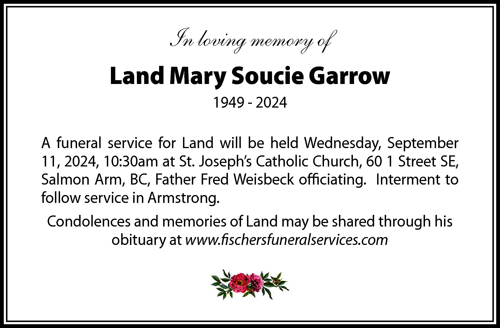 In loving memory of <br>Land  In loving memory of  Land Mary Soucie Garrow  1949 - 2024  A funeral service for Land will be held Wednesday, September  11, 2024, 10:30am at St. Joseph’s Catholic Church, 60 1 Street SE,  Salmon Arm, BC, Father Fred Weisbeck officiating. Interment to  follow service in Armstrong.  Condolences and memories of Land may be shared through his  obituary at www.fischersfuneralservices.com    