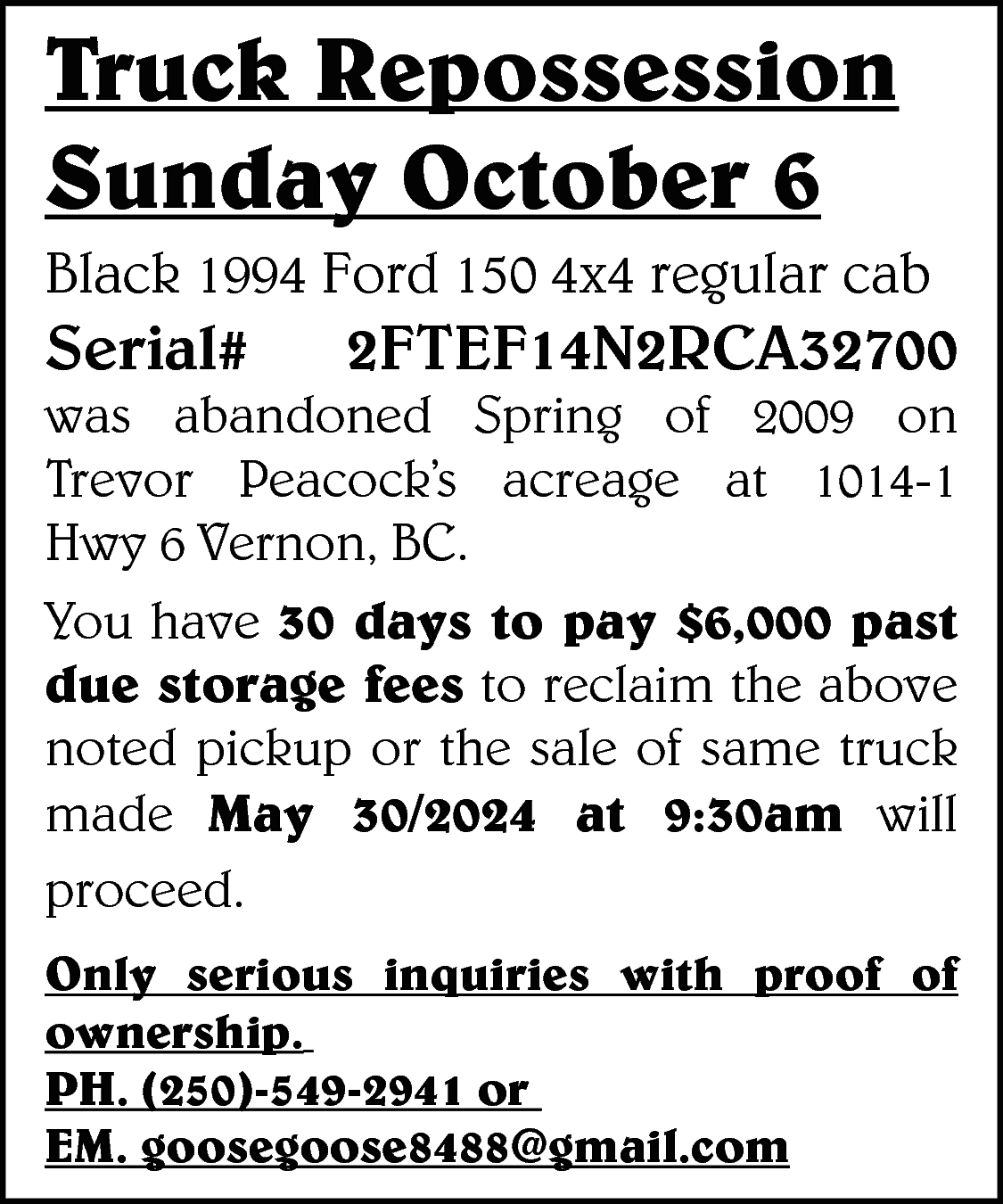 Truck Repossession <br>Sunday October 6  Truck Repossession  Sunday October 6    Black 1994 Ford 150 4x4 regular cab    Serial#    2FTEF14N2RCA32700    was abandoned Spring of 2009 on  Trevor Peacock’s acreage at 1014-1  Hwy 6 Vernon, BC.  You have 30 days to pay $6,000 past  due storage fees to reclaim the above  noted pickup or the sale of same truck  made May 30/2024 at 9:30am will  proceed.  Only serious inquiries with proof of  ownership.  PH. (250)-549-2941 or  EM. goosegoose8488@gmail.com    