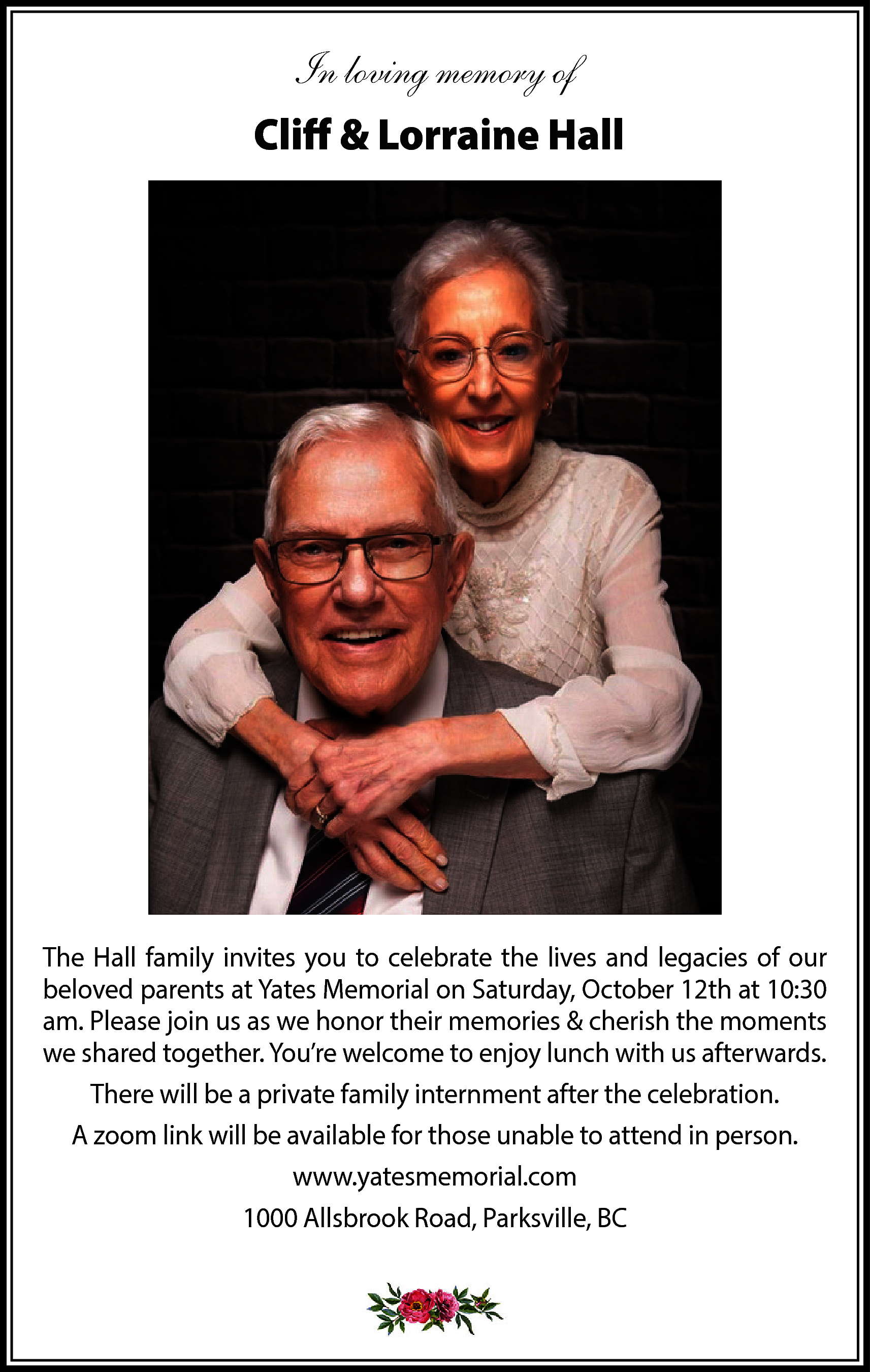 In loving memory of <br>Cliff  In loving memory of  Cliff & Lorraine Hall    The Hall family invites you to celebrate the lives and legacies of our  beloved parents at Yates Memorial on Saturday, October 12th at 10:30  am. Please join us as we honor their memories & cherish the moments  we shared together. You’re welcome to enjoy lunch with us afterwards.  There will be a private family internment after the celebration.  A zoom link will be available for those unable to attend in person.  www.yatesmemorial.com  1000 Allsbrook Road, Parksville, BC    