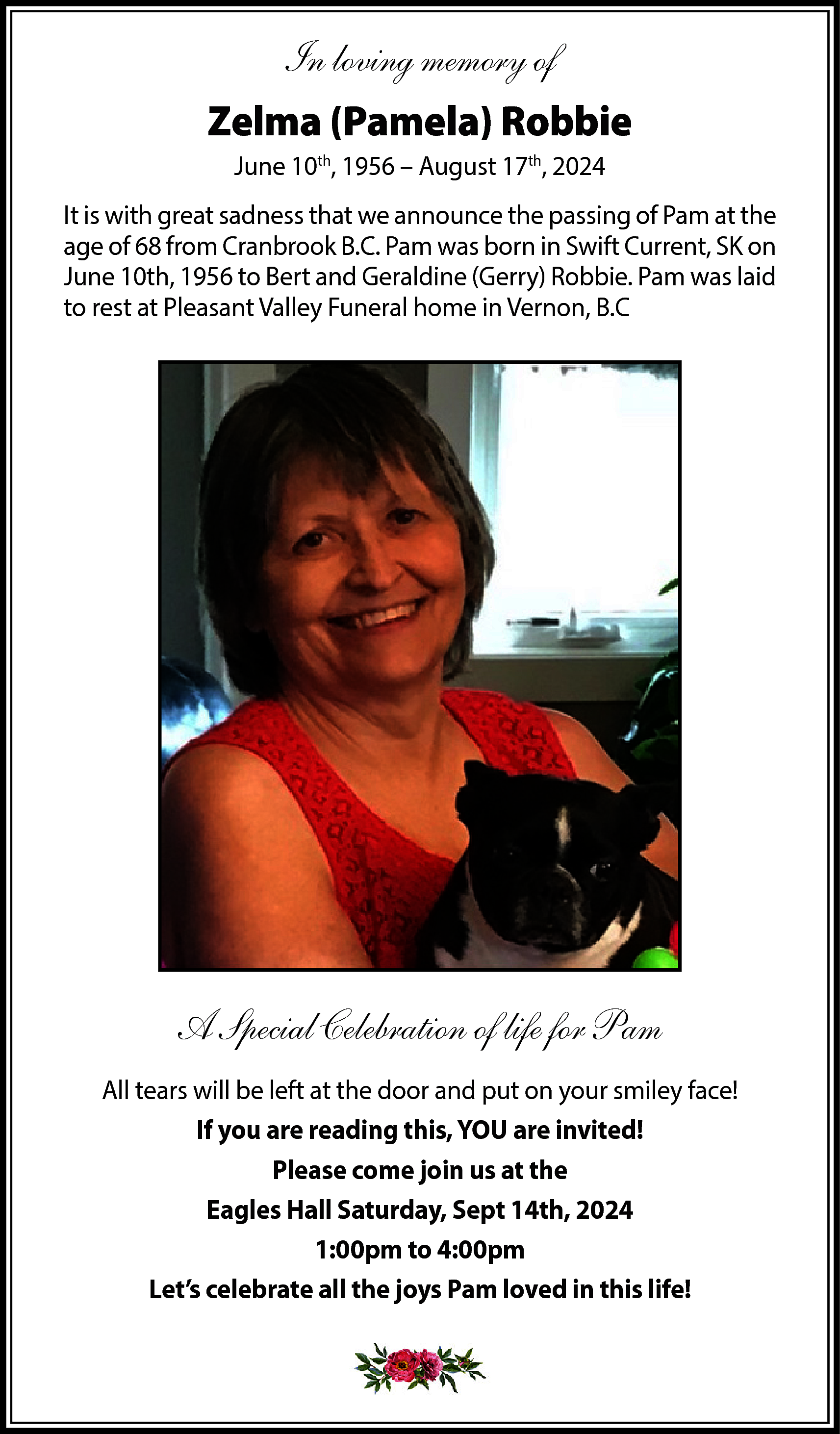 In loving memory of <br>Zelma  In loving memory of  Zelma (Pamela) Robbie  June 10th, 1956 – August 17th, 2024  It is with great sadness that we announce the passing of Pam at the  age of 68 from Cranbrook B.C. Pam was born in Swift Current, SK on  June 10th, 1956 to Bert and Geraldine (Gerry) Robbie. Pam was laid  to rest at Pleasant Valley Funeral home in Vernon, B.C    A Special Celebration of life for Pam  All tears will be left at the door and put on your smiley face!  If you are reading this, YOU are invited!  Please come join us at the  Eagles Hall Saturday, Sept 14th, 2024  1:00pm to 4:00pm  Let’s celebrate all the joys Pam loved in this life!    