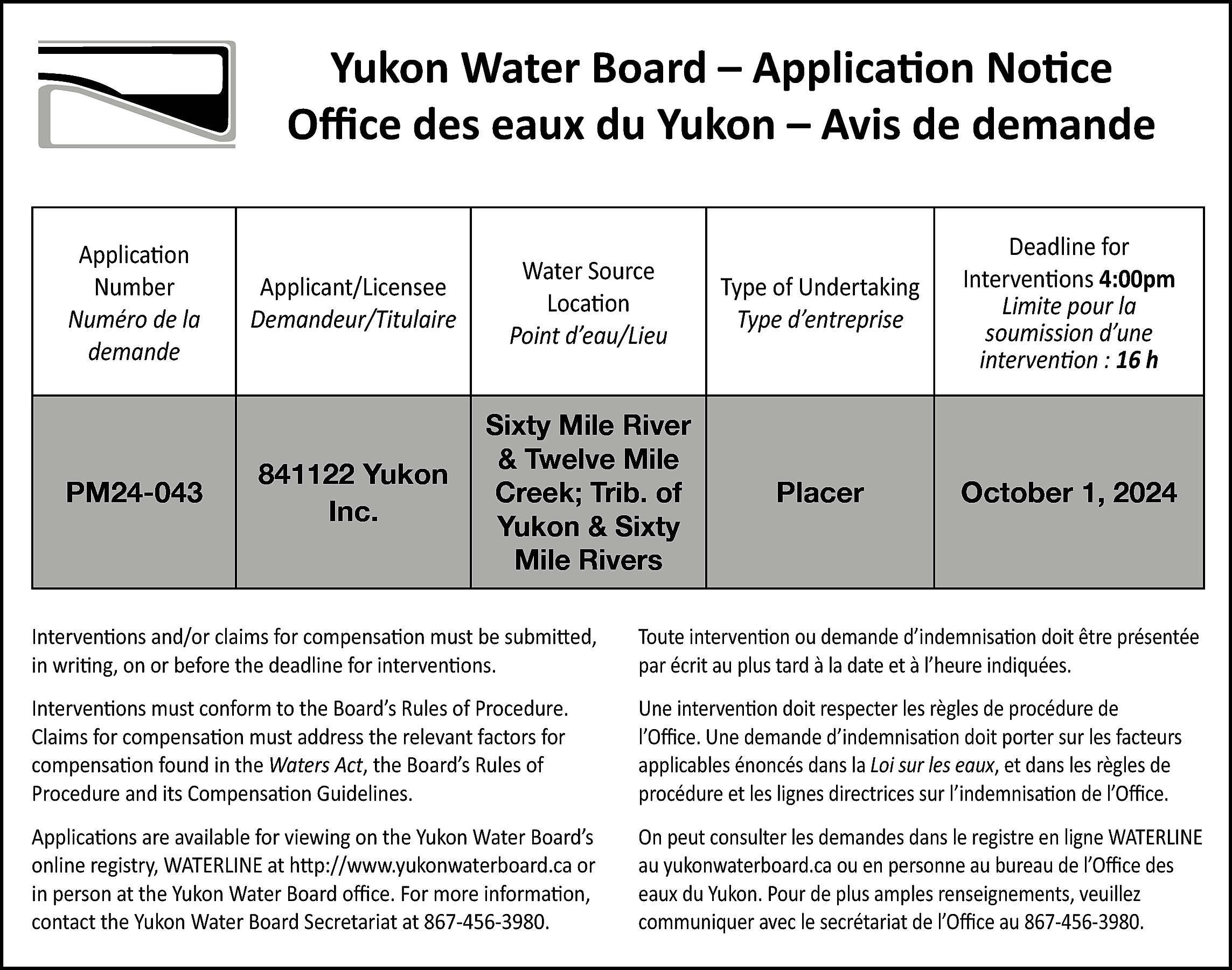 Yukon Water Board – Application  Yukon Water Board – Application Notice  Office des eaux du Yukon – Avis de demande  Application  Number  Numéro de la  demande    Applicant/Licensee  Demandeur/Titulaire    Water Source  Location  Point d’eau/Lieu    Type of Undertaking  Type d’entreprise    Deadline for  Interventions 4:00pm  Limite pour la  soumission d’une  intervention : 16 h    PM24-043    841122 Yukon  Inc.    Sixty Mile River  & Twelve Mile  Creek; Trib. of  Yukon & Sixty  Mile Rivers    Placer    October 1, 2024    Interventions and/or claims for compensation must be submitted,  in writing, on or before the deadline for interventions.    Toute intervention ou demande d’indemnisation doit être présentée  par écrit au plus tard à la date et à l’heure indiquées.    Interventions must conform to the Board’s Rules of Procedure.  Claims for compensation must address the relevant factors for  compensation found in the Waters Act, the Board’s Rules of  Procedure and its Compensation Guidelines.    Une intervention doit respecter les règles de procédure de  l’Office. Une demande d’indemnisation doit porter sur les facteurs  applicables énoncés dans la Loi sur les eaux, et dans les règles de  procédure et les lignes directrices sur l’indemnisation de l’Office.    Applications are available for viewing on the Yukon Water Board’s  online registry, WATERLINE at http://www.yukonwaterboard.ca or  in person at the Yukon Water Board office. For more information,  contact the Yukon Water Board Secretariat at 867-456-3980.    On peut consulter les demandes dans le registre en ligne WATERLINE  au yukonwaterboard.ca ou en personne au bureau de l’Office des  eaux du Yukon. Pour de plus amples renseignements, veuillez  communiquer avec le secrétariat de l’Office au 867-456-3980.    