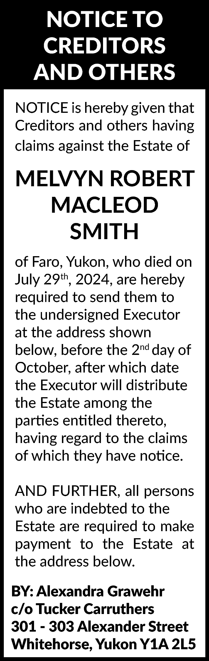 NOTICE TO <br>CREDITORS <br>AND OTHERS  NOTICE TO  CREDITORS  AND OTHERS  NOTICE is hereby given that  Creditors and others having  claims against the Estate of    MELVYN ROBERT  MACLEOD  SMITH  of Faro, Yukon, who died on  July 29th, 2024, are hereby  required to send them to  the undersigned Executor  at the address shown  below, before the 2nd day of  October, after which date  the Executor will distribute  the Estate among the  parties entitled thereto,  having regard to the claims  of which they have notice.  AND FURTHER, all persons  who are indebted to the  Estate are required to make  payment to the Estate at  the address below.  BY: Alexandra Grawehr  c/o Tucker Carruthers  301 - 303 Alexander Street  Whitehorse, Yukon Y1A 2L5    