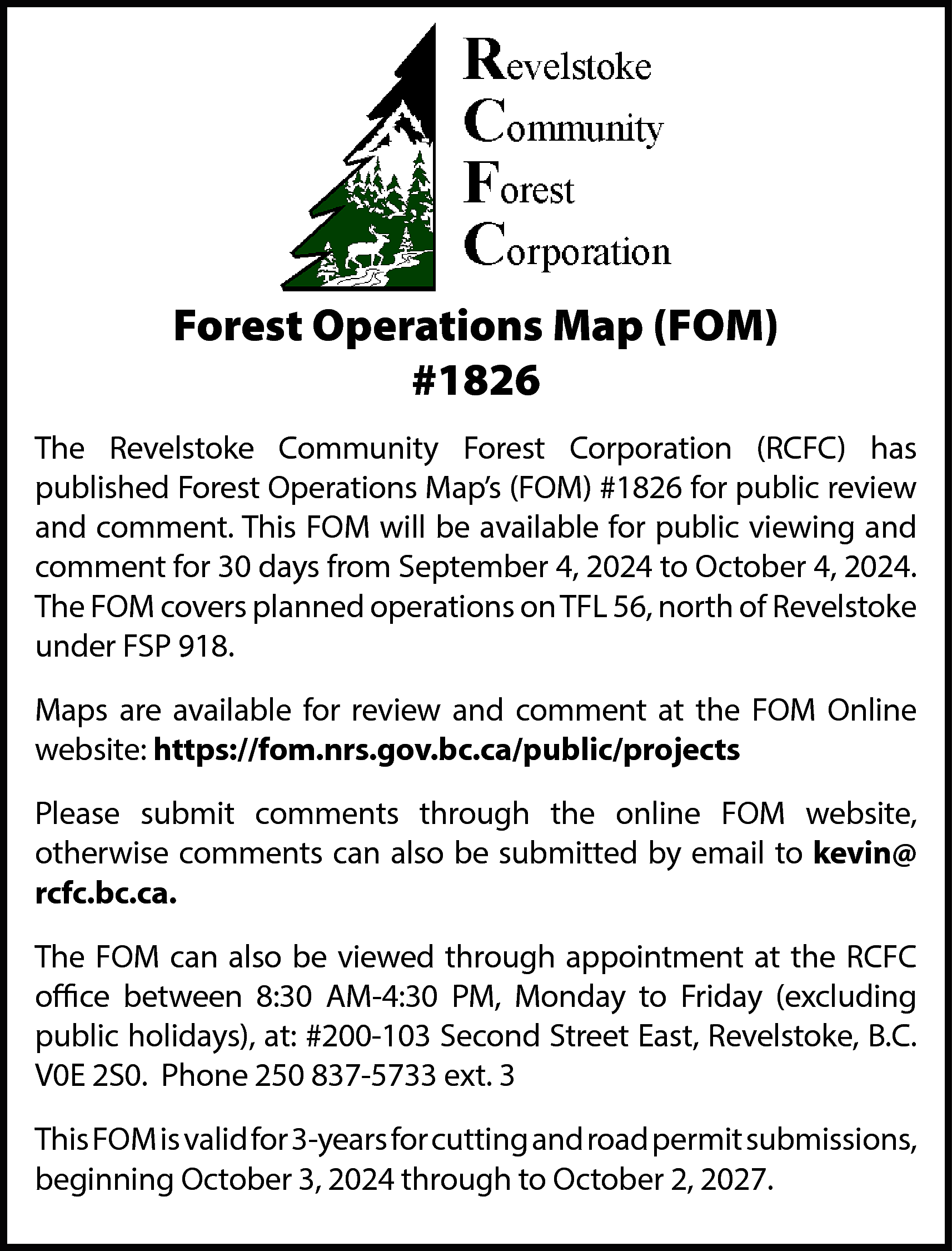 Forest Operations Map (FOM) <br>#1826  Forest Operations Map (FOM)  #1826  The Revelstoke Community Forest Corporation (RCFC) has  published Forest Operations Map’s (FOM) #1826 for public review  and comment. This FOM will be available for public viewing and  comment for 30 days from September 4, 2024 to October 4, 2024.  The FOM covers planned operations on TFL 56, north of Revelstoke  under FSP 918.  Maps are available for review and comment at the FOM Online  website: https://fom.nrs.gov.bc.ca/public/projects  Please submit comments through the online FOM website,  otherwise comments can also be submitted by email to kevin@  rcfc.bc.ca.  The FOM can also be viewed through appointment at the RCFC  office between 8:30 AM-4:30 PM, Monday to Friday (excluding  public holidays), at: #200-103 Second Street East, Revelstoke, B.C.  V0E 2S0. Phone 250 837-5733 ext. 3  This FOM is valid for 3-years for cutting and road permit submissions,  beginning October 3, 2024 through to October 2, 2027.    