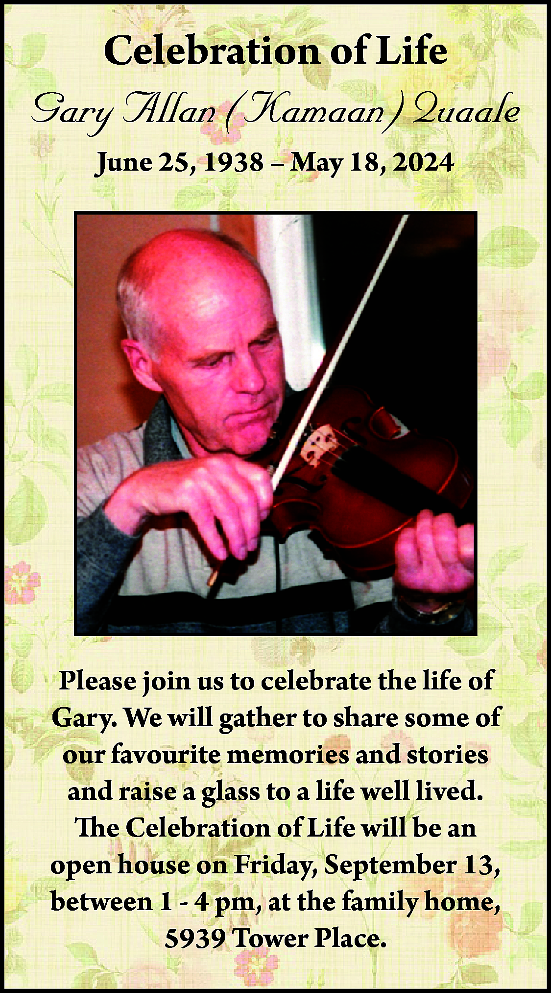 Celebration <br>of Life <br>ng memory  Celebration  of Life  ng memory  of    Gary Allan  (Kamaan) Quaale  Kamaan)  Quaale    June  25, 1938 – May 18, 2024  38 – May 18,  2024    s  y  d    e  n  At  n  e  o  n,  y  d  y  k    e  e  n  s  ),  ny  s  y,  d    A Celebration of Life will be held at a later date.  Please join us to celebrate the life of  Our sincere thank you to all friends & family who  Gary.  We will  gather  share& some  gave support  during  Gary’stoillness  who areofstill  our favourite  giving  support. memories and stories  and raise  a glass  to a lifeIsland  well lived.  Thanks  to the  ALS Society,  Health &  Palative  Care doctors &ofhomecare,  The Celebration  Life will for  be all  antheir  support.  open house on Friday, September 13,    between 1 - 4 pm, at the family home,  5939 Tower Place.    