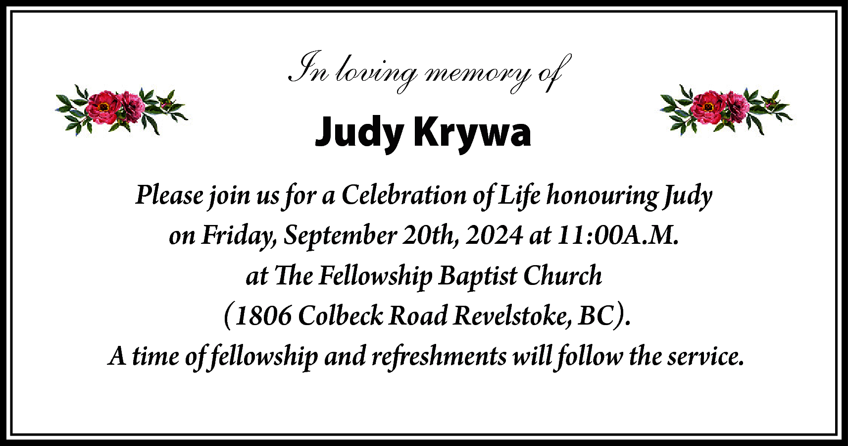 In loving memory of <br>Judy  In loving memory of  Judy Krywa  Please join us for a Celebration of Life honouring Judy  on Friday, September 20th, 2024 at 11:00A.M.  at The Fellowship Baptist Church  (1806 Colbeck Road Revelstoke, BC).  A time of fellowship and refreshments will follow the service.    