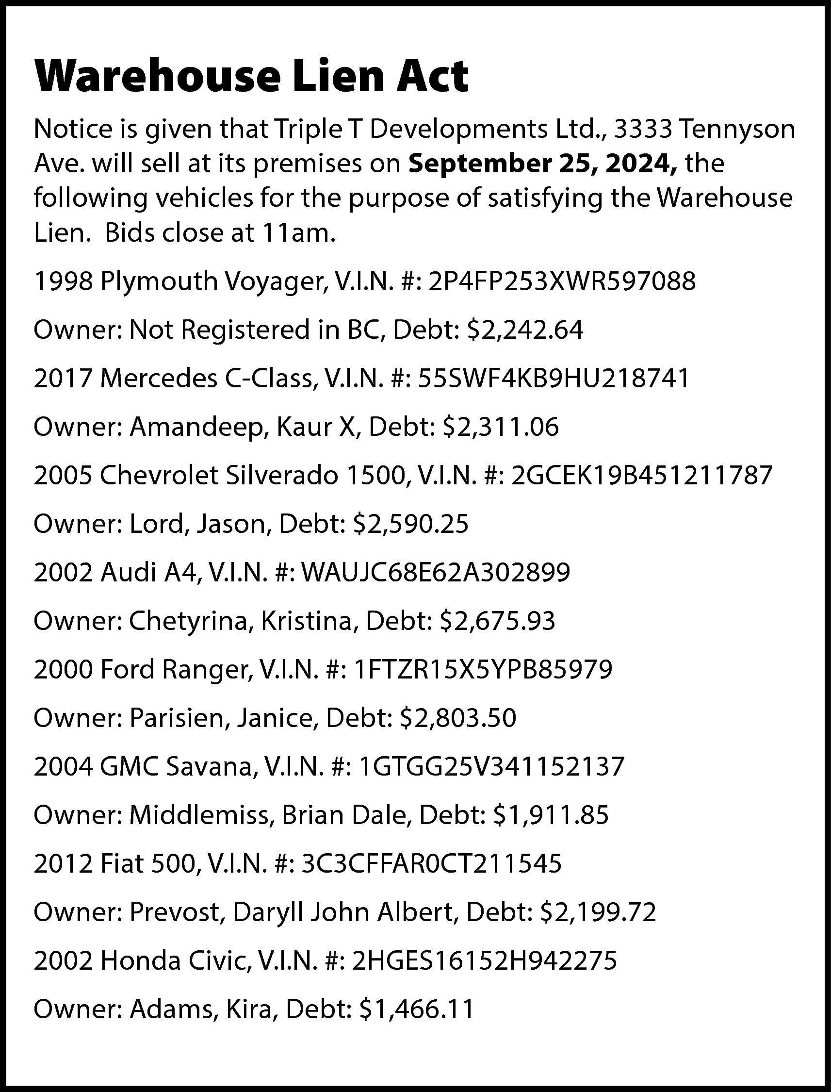 Warehouse Lien Act <br>Notice is  Warehouse Lien Act  Notice is given that Triple T Developments Ltd., 3333 Tennyson  Ave. will sell at its premises on September 25, 2024, the  following vehicles for the purpose of satisfying the Warehouse  Lien. Bids close at 11am.  1998 Plymouth Voyager, V.I.N. #: 2P4FP253XWR597088  Owner: Not Registered in BC, Debt: $2,242.64  2017 Mercedes C-Class, V.I.N. #: 55SWF4KB9HU218741  Owner: Amandeep, Kaur X, Debt: $2,311.06  2005 Chevrolet Silverado 1500, V.I.N. #: 2GCEK19B451211787  Owner: Lord, Jason, Debt: $2,590.25  2002 Audi A4, V.I.N. #: WAUJC68E62A302899  Owner: Chetyrina, Kristina, Debt: $2,675.93  2000 Ford Ranger, V.I.N. #: 1FTZR15X5YPB85979  Owner: Parisien, Janice, Debt: $2,803.50  2004 GMC Savana, V.I.N. #: 1GTGG25V341152137  Owner: Middlemiss, Brian Dale, Debt: $1,911.85  2012 Fiat 500, V.I.N. #: 3C3CFFAR0CT211545  Owner: Prevost, Daryll John Albert, Debt: $2,199.72  2002 Honda Civic, V.I.N. #: 2HGES16152H942275  Owner: Adams, Kira, Debt: $1,466.11    