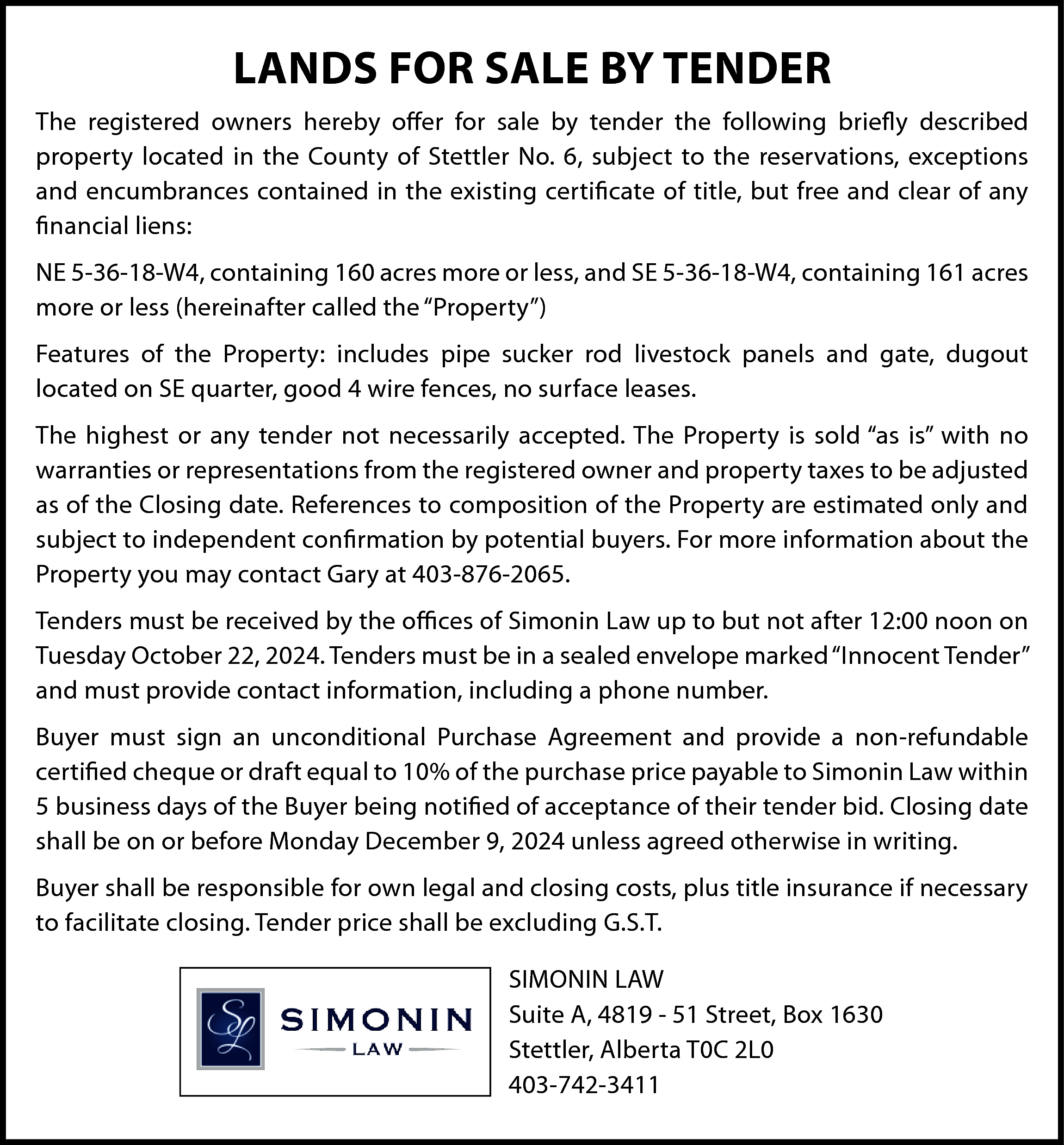 LANDS FOR SALE BY TENDER  LANDS FOR SALE BY TENDER  The registered owners hereby offer for sale by tender the following briefly described  property located in the County of Stettler No. 6, subject to the reservations, exceptions  and encumbrances contained in the existing certificate of title, but free and clear of any  financial liens:  NE 5-36-18-W4, containing 160 acres more or less, and SE 5-36-18-W4, containing 161 acres  more or less (hereinafter called the “Property”)  Features of the Property: includes pipe sucker rod livestock panels and gate, dugout  located on SE quarter, good 4 wire fences, no surface leases.  The highest or any tender not necessarily accepted. The Property is sold “as is” with no  warranties or representations from the registered owner and property taxes to be adjusted  as of the Closing date. References to composition of the Property are estimated only and  subject to independent confirmation by potential buyers. For more information about the  Property you may contact Gary at 403-876-2065.  Tenders must be received by the offices of Simonin Law up to but not after 12:00 noon on  Tuesday October 22, 2024. Tenders must be in a sealed envelope marked “Innocent Tender”  and must provide contact information, including a phone number.  Buyer must sign an unconditional Purchase Agreement and provide a non-refundable  certified cheque or draft equal to 10% of the purchase price payable to Simonin Law within  5 business days of the Buyer being notified of acceptance of their tender bid. Closing date  shall be on or before Monday December 9, 2024 unless agreed otherwise in writing.  Buyer shall be responsible for own legal and closing costs, plus title insurance if necessary  to facilitate closing. Tender price shall be excluding G.S.T.  SIMONIN LAW  Suite A, 4819 - 51 Street, Box 1630  Stettler, Alberta T0C 2L0  403-742-3411    