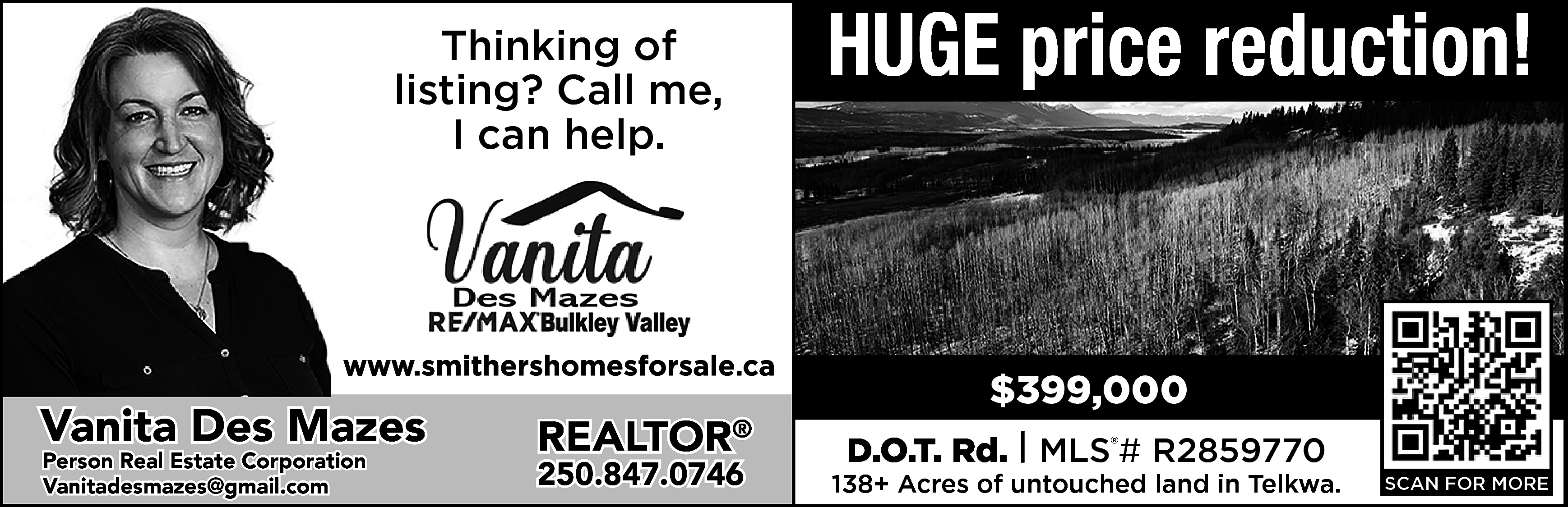 HUGE price reduction! <br> <br>Thinking  HUGE price reduction!    Thinking of  listing? Call me,  I can help.    https://www.smithershomesforsale.ca/    Vanita Des Mazes  Person Real Estate Corporation  vanitadesmazes@gmail.com  Vanitadesmazes@gmail.com    REALTOR    ®    250.847.0746    $399,000  D.O.T. Rd. | MLS®# R2859770    138+ Acres of untouched land in Telkwa.    SCAN FOR MORE    