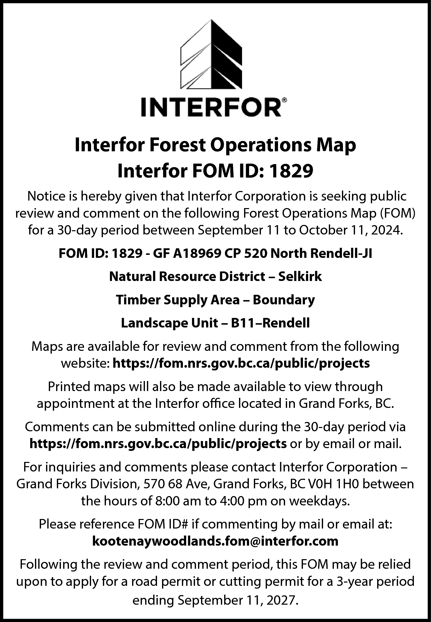 Interfor Forest Operations Map <br>Interfor  Interfor Forest Operations Map  Interfor FOM ID: 1829  Notice is hereby given that Interfor Corporation is seeking public  review and comment on the following Forest Operations Map (FOM)  for a 30-day period between September 11 to October 11, 2024.  FOM ID: 1829 - GF A18969 CP 520 North Rendell-JI  Natural Resource District – Selkirk  Timber Supply Area – Boundary  Landscape Unit – B11–Rendell  Maps are available for review and comment from the following  website: https://fom.nrs.gov.bc.ca/public/projects  Printed maps will also be made available to view through  appointment at the Interfor office located in Grand Forks, BC.  Comments can be submitted online during the 30-day period via  https://fom.nrs.gov.bc.ca/public/projects or by email or mail.  For inquiries and comments please contact Interfor Corporation –  Grand Forks Division, 570 68 Ave, Grand Forks, BC V0H 1H0 between  the hours of 8:00 am to 4:00 pm on weekdays.  Please reference FOM ID# if commenting by mail or email at:  kootenaywoodlands.fom@interfor.com  Following the review and comment period, this FOM may be relied  upon to apply for a road permit or cutting permit for a 3-year period  ending September 11, 2027.    