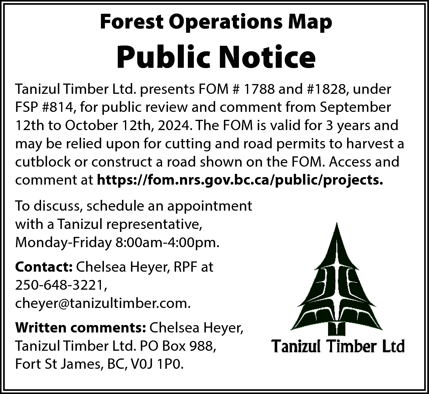 Forest Operations Map <br> <br>Public  Forest Operations Map    Public Notice  Tanizul Timber Ltd. presents FOM # 1788 and #1828, under  FSP #814, for public review and comment from September  12th to October 12th, 2024. The FOM is valid for 3 years and  may be relied upon for cutting and road permits to harvest a  cutblock or construct a road shown on the FOM. Access and  comment at https://fom.nrs.gov.bc.ca/public/projects.  To discuss, schedule an appointment  with a Tanizul representative,  Monday-Friday 8:00am-4:00pm.  Contact: Chelsea Heyer, RPF at  250-648-3221,  cheyer@tanizultimber.com.  Written comments: Chelsea Heyer,  Tanizul Timber Ltd. PO Box 988,  Fort St James, BC, V0J 1P0.    