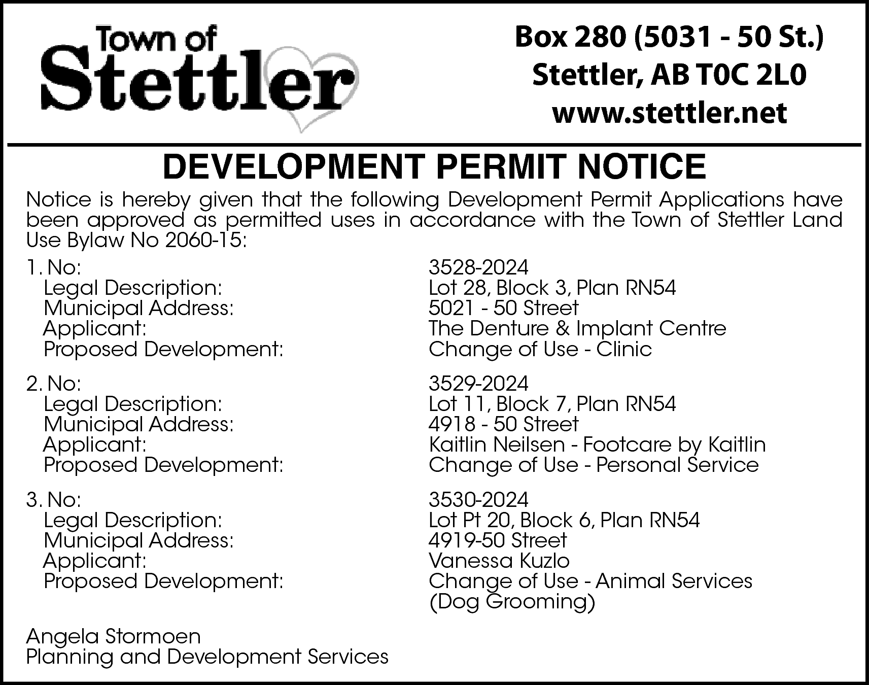 Box 280 (5031 - 50  Box 280 (5031 - 50 St.)  Stettler, AB T0C 2L0  www.stettler.net    DEVELOPMENT PERMIT NOTICE    Notice is hereby given that the following Development Permit Applications have  been approved as permitted uses in accordance with the Town of Stettler Land  Use Bylaw No 2060-15:  1. No:  3528-2024  Legal Description:  Lot 28, Block 3, Plan RN54  Municipal Address:  5021 - 50 Street  Applicant:  The Denture & Implant Centre  Proposed Development:  Change of Use - Clinic  2. No:  Legal Description:  Municipal Address:  Applicant:  Proposed Development:    3529-2024  Lot 11, Block 7, Plan RN54  4918 - 50 Street  Kaitlin Neilsen - Footcare by Kaitlin  Change of Use - Personal Service    3. No:  Legal Description:  Municipal Address:  Applicant:  Proposed Development:    3530-2024  Lot Pt 20, Block 6, Plan RN54  4919-50 Street  Vanessa Kuzlo  Change of Use - Animal Services  (Dog Grooming)    Angela Stormoen  Planning and Development Services    