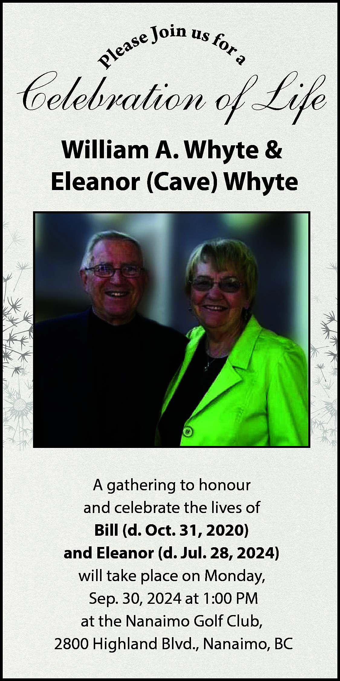 in u <br>se Jo s  in u  se Jo s for  a  e  l    P    a    Celebration of Life  William A. Whyte &  Eleanor (Cave) Whyte    A gathering to honour  and celebrate the lives of  Bill (d. Oct. 31, 2020)  and Eleanor (d. Jul. 28, 2024)  will take place on Monday,  Sep. 30, 2024 at 1:00 PM  at the Nanaimo Golf Club,  2800 Highland Blvd., Nanaimo, BC    