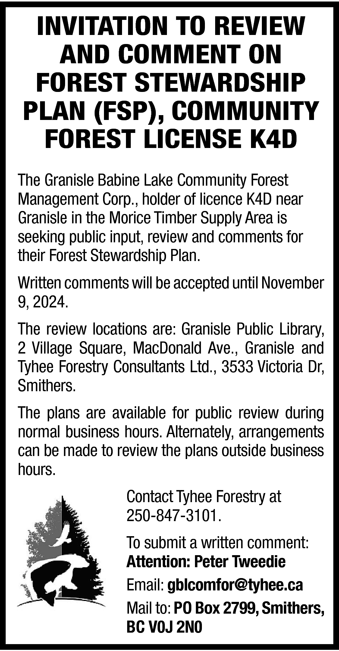 INVITATION TO REVIEW <br>AND COMMENT  INVITATION TO REVIEW  AND COMMENT ON  FOREST STEWARDSHIP  PLAN (FSP), COMMUNITY  FOREST LICENSE K4D  The Granisle Babine Lake Community Forest  Management Corp., holder of licence K4D near  Granisle in the Morice Timber Supply Area is  seeking public input, review and comments for  their Forest Stewardship Plan.  Written comments will be accepted until November  9, 2024.  The review locations are: Granisle Public Library,  2 Village Square, MacDonald Ave., Granisle and  Tyhee Forestry Consultants Ltd., 3533 Victoria Dr,  Smithers.  The plans are available for public review during  normal business hours. Alternately, arrangements  can be made to review the plans outside business  hours.  Contact Tyhee Forestry at  250-847-3101.  To submit a written comment:  Attention: Peter Tweedie  Email: gblcomfor@tyhee.ca  Mail to: PO Box 2799, Smithers,  BC V0J 2N0    