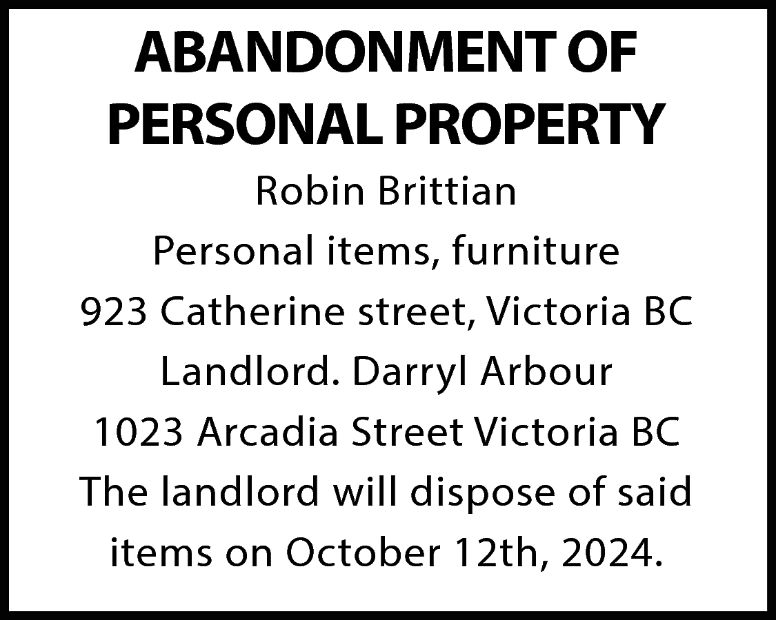 ABANDONMENT OF <br>PERSONAL PROPERTY <br>Robin  ABANDONMENT OF  PERSONAL PROPERTY  Robin Brittian  Personal items, furniture  923 Catherine street, Victoria BC  Landlord. Darryl Arbour  1023 Arcadia Street Victoria BC  The landlord will dispose of said  items on October 12th, 2024.    