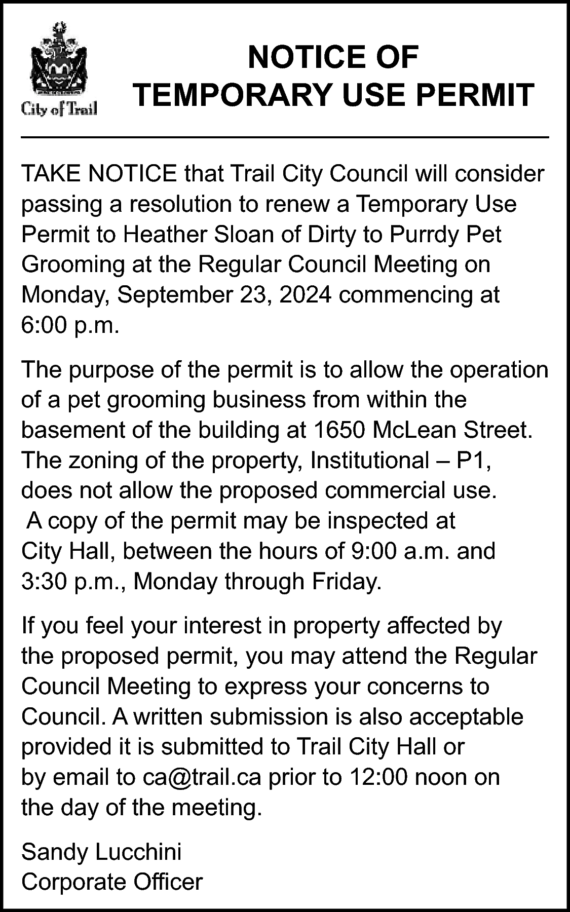 NOTICE OF <br>TEMPORARY USE PERMIT  NOTICE OF  TEMPORARY USE PERMIT  TAKE NOTICE that Trail City Council will consider  passing a resolution to renew a Temporary Use  Permit to Heather Sloan of Dirty to Purrdy Pet  Grooming at the Regular Council Meeting on  Monday, September 23, 2024 commencing at  6:00 p.m.  The purpose of the permit is to allow the operation  of a pet grooming business from within the  basement of the building at 1650 McLean Street.  The zoning of the property, Institutional – P1,  does not allow the proposed commercial use.  A copy of the permit may be inspected at  City Hall, between the hours of 9:00 a.m. and  3:30 p.m., Monday through Friday.  If you feel your interest in property affected by  the proposed permit, you may attend the Regular  Council Meeting to express your concerns to  Council. A written submission is also acceptable  provided it is submitted to Trail City Hall or  by email to ca@trail.ca prior to 12:00 noon on  the day of the meeting.  Sandy Lucchini  Corporate Officer    