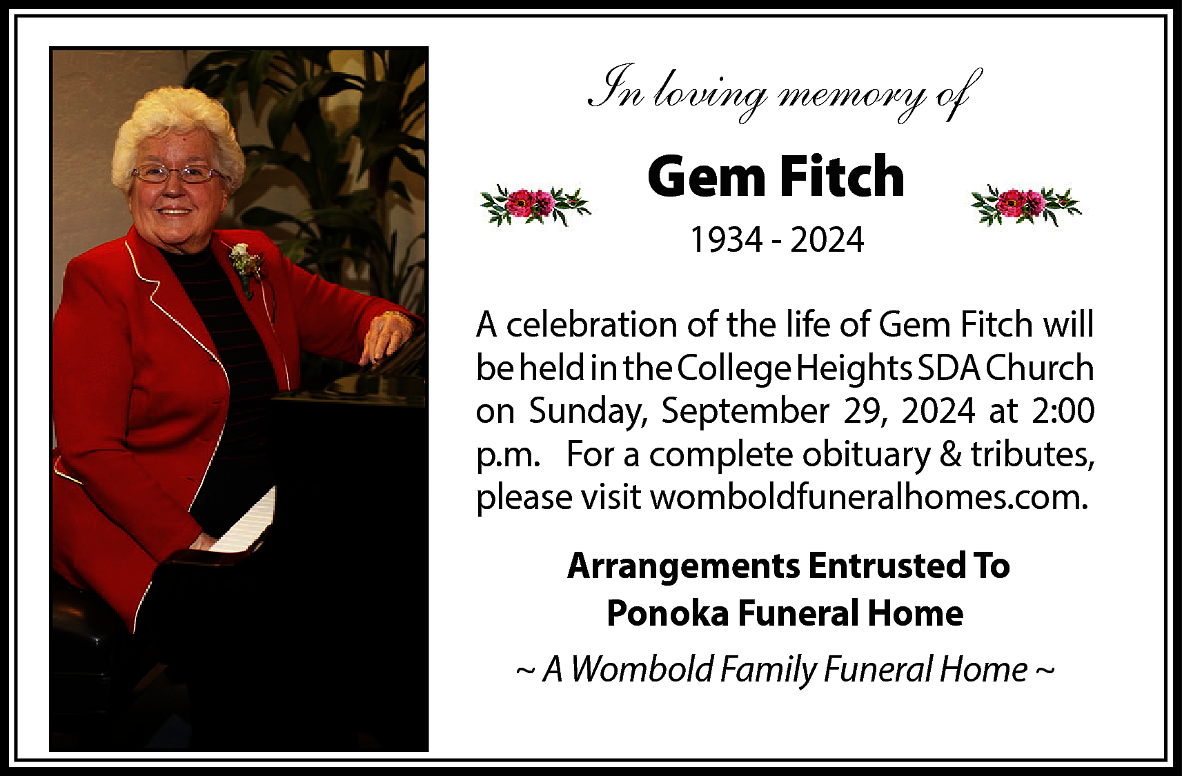 In loving memory of <br>Gem  In loving memory of  Gem Fitch  1934 - 2024  A celebration of the life of Gem Fitch will  be held in the College Heights SDA Church  on Sunday, September 29, 2024 at 2:00  p.m. For a complete obituary & tributes,  please visit womboldfuneralhomes.com.  Arrangements Entrusted To  Ponoka Funeral Home  ~ A Wombold Family Funeral Home ~    