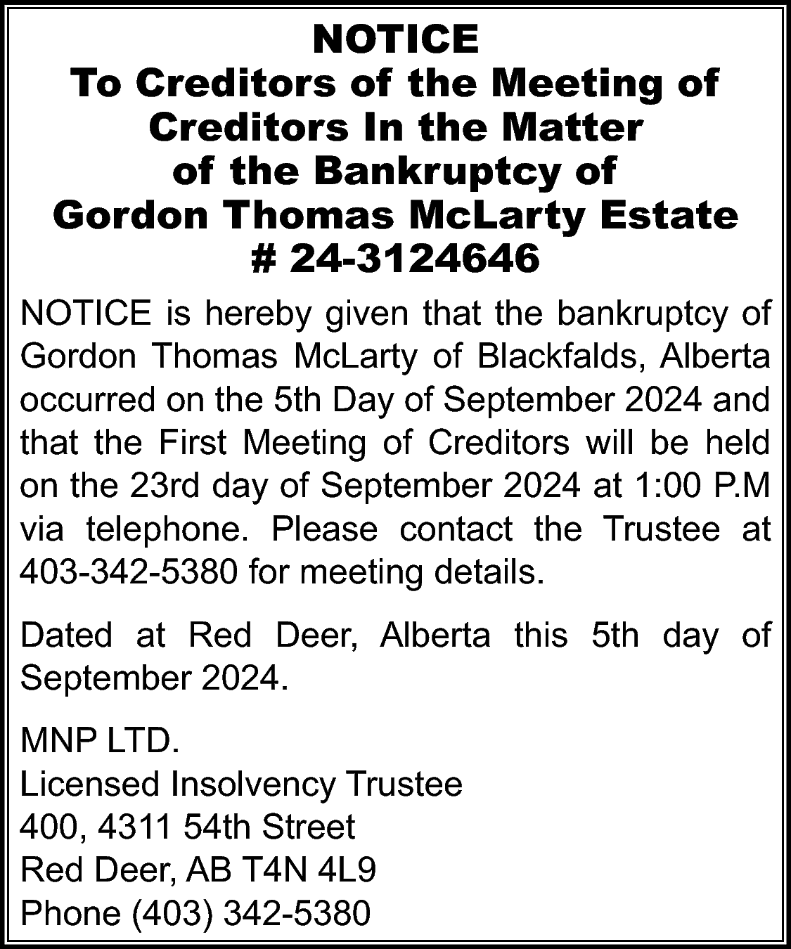 NOTICE <br>To Creditors of the  NOTICE  To Creditors of the Meeting of  Creditors In the Matter  of the Bankruptcy of  Gordon Thomas McLarty Estate  # 24-3124646  NOTICE is hereby given that the bankruptcy of  Gordon Thomas McLarty of Blackfalds, Alberta  occurred on the 5th Day of September 2024 and  that the First Meeting of Creditors will be held  on the 23rd day of September 2024 at 1:00 P.M  via telephone. Please contact the Trustee at  403-342-5380 for meeting details.  Dated at Red Deer, Alberta this 5th day of  September 2024.  MNP LTD.  Licensed Insolvency Trustee  400, 4311 54th Street  Red Deer, AB T4N 4L9  Phone (403) 342-5380    