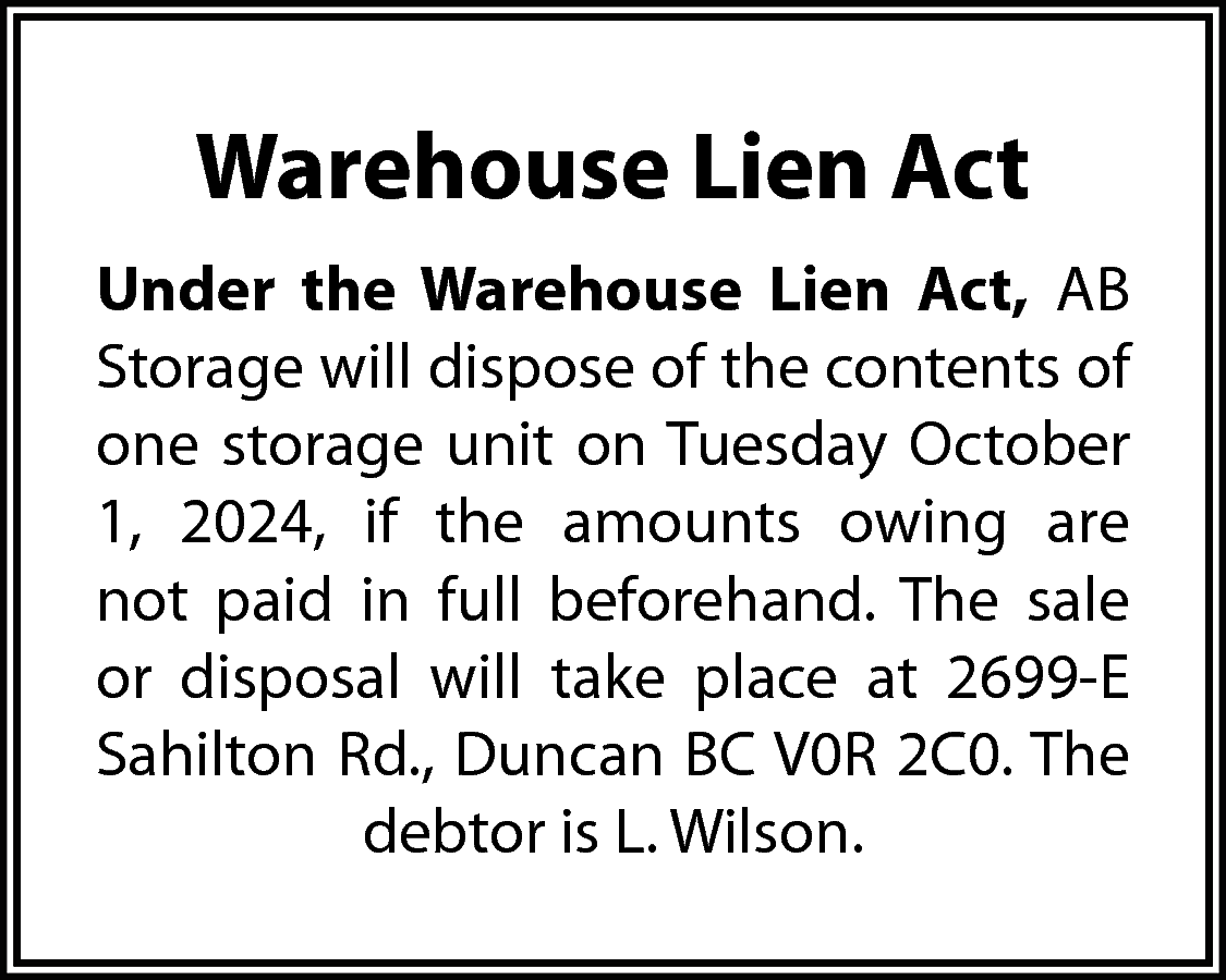 Warehouse Lien Act <br>Under the  Warehouse Lien Act  Under the Warehouse Lien Act, AB  Storage will dispose of the contents of  one storage unit on Tuesday October  1, 2024, if the amounts owing are  not paid in full beforehand. The sale  or disposal will take place at 2699-E  Sahilton Rd., Duncan BC V0R 2C0. The  debtor is L. Wilson.    