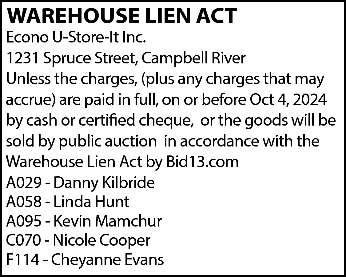 WAREHOUSE LIEN ACT <br> <br>Econo  WAREHOUSE LIEN ACT    Econo U-Store-It Inc.  1231 Spruce Street, Campbell River  Unless the charges, (plus any charges that may  accrue) are paid in full, on or before Oct 4, 2024  by cash or certified cheque, or the goods will be  sold by public auction in accordance with the  Warehouse Lien Act by Bid13.com  A029 - Danny Kilbride  A058 - Linda Hunt  A095 - Kevin Mamchur  C070 - Nicole Cooper  F114 - Cheyanne Evans    