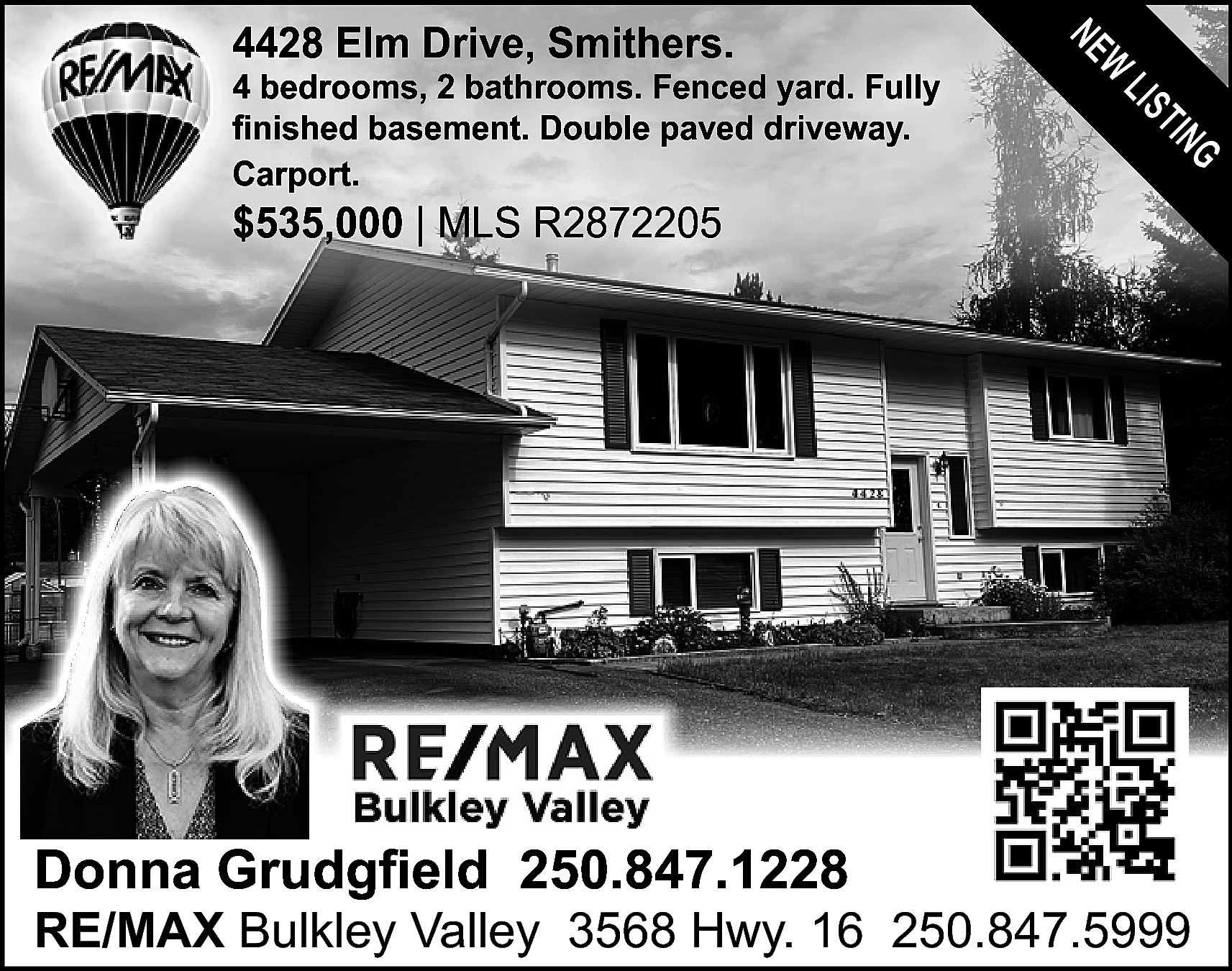 NE <br>W <br> <br>4428 Elm  NE  W    4428 Elm Drive, Smithers.    LIS  TIN  G    4 bedrooms, 2 bathrooms. Fenced yard. Fully  finished basement. Double paved driveway.  Carport.    $535,000 | MLS R2872205    Donna Grudgfield 250.847.1228    RE/MAX Bulkley Valley 3568 Hwy. 16 250.847.5999    