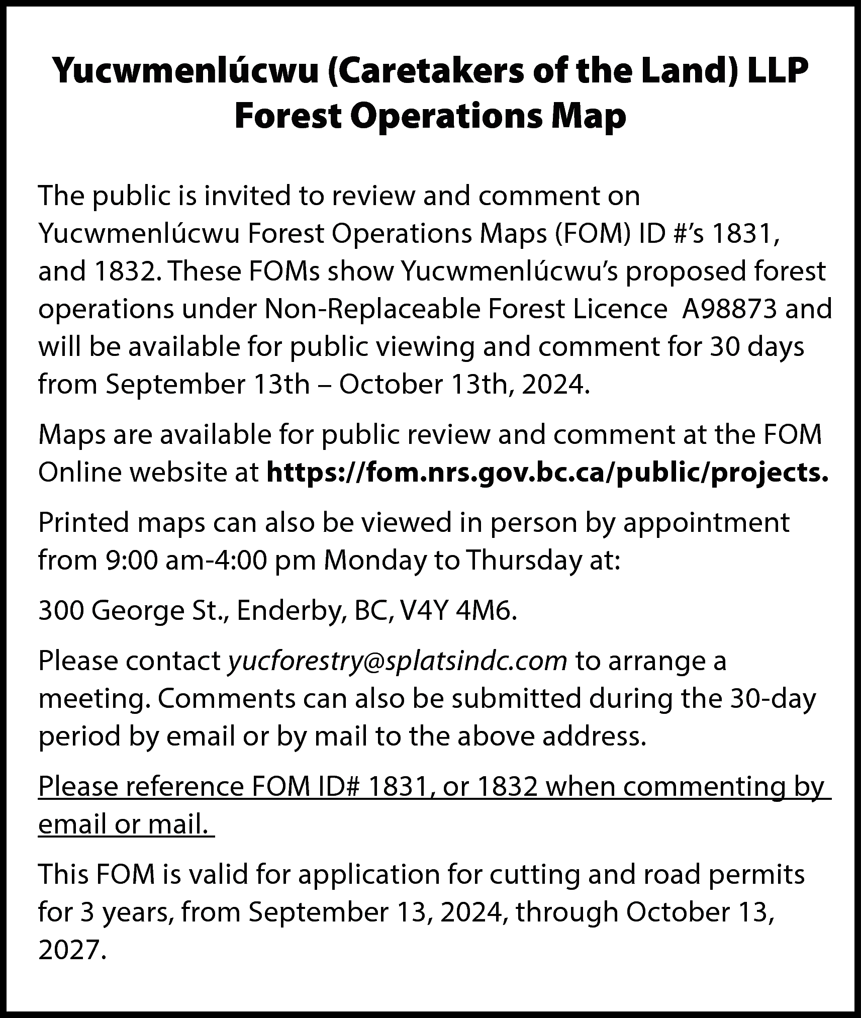 Yucwmenlúcwu (Caretakers of the Land)  Yucwmenlúcwu (Caretakers of the Land) LLP  Forest Operations Map  The public is invited to review and comment on  Yucwmenlúcwu Forest Operations Maps (FOM) ID #’s 1831,  and 1832. These FOMs show Yucwmenlúcwu’s proposed forest  operations under Non-Replaceable Forest Licence A98873 and  will be available for public viewing and comment for 30 days  from September 13th – October 13th, 2024.  Maps are available for public review and comment at the FOM  Online website at https://fom.nrs.gov.bc.ca/public/projects.  Printed maps can also be viewed in person by appointment  from 9:00 am-4:00 pm Monday to Thursday at:  300 George St., Enderby, BC, V4Y 4M6.  Please contact yucforestry@splatsindc.com to arrange a  meeting. Comments can also be submitted during the 30-day  period by email or by mail to the above address.  Please reference FOM ID# 1831, or 1832 when commenting by  email or mail.  This FOM is valid for application for cutting and road permits  for 3 years, from September 13, 2024, through October 13,  2027.    