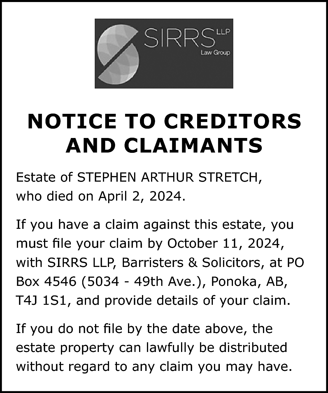 NOTICE TO CREDITORS <br>AND CLAIMANTS  NOTICE TO CREDITORS  AND CLAIMANTS  Estate of STEPHEN ARTHUR STRETCH,  who died on April 2, 2024.  If you have a claim against this estate, you  must file your claim by October 11, 2024,  with SIRRS LLP, Barristers & Solicitors, at PO  Box 4546 (5034 - 49th Ave.), Ponoka, AB,  T4J 1S1, and provide details of your claim.  If you do not file by the date above, the  estate property can lawfully be distributed  without regard to any claim you may have.    