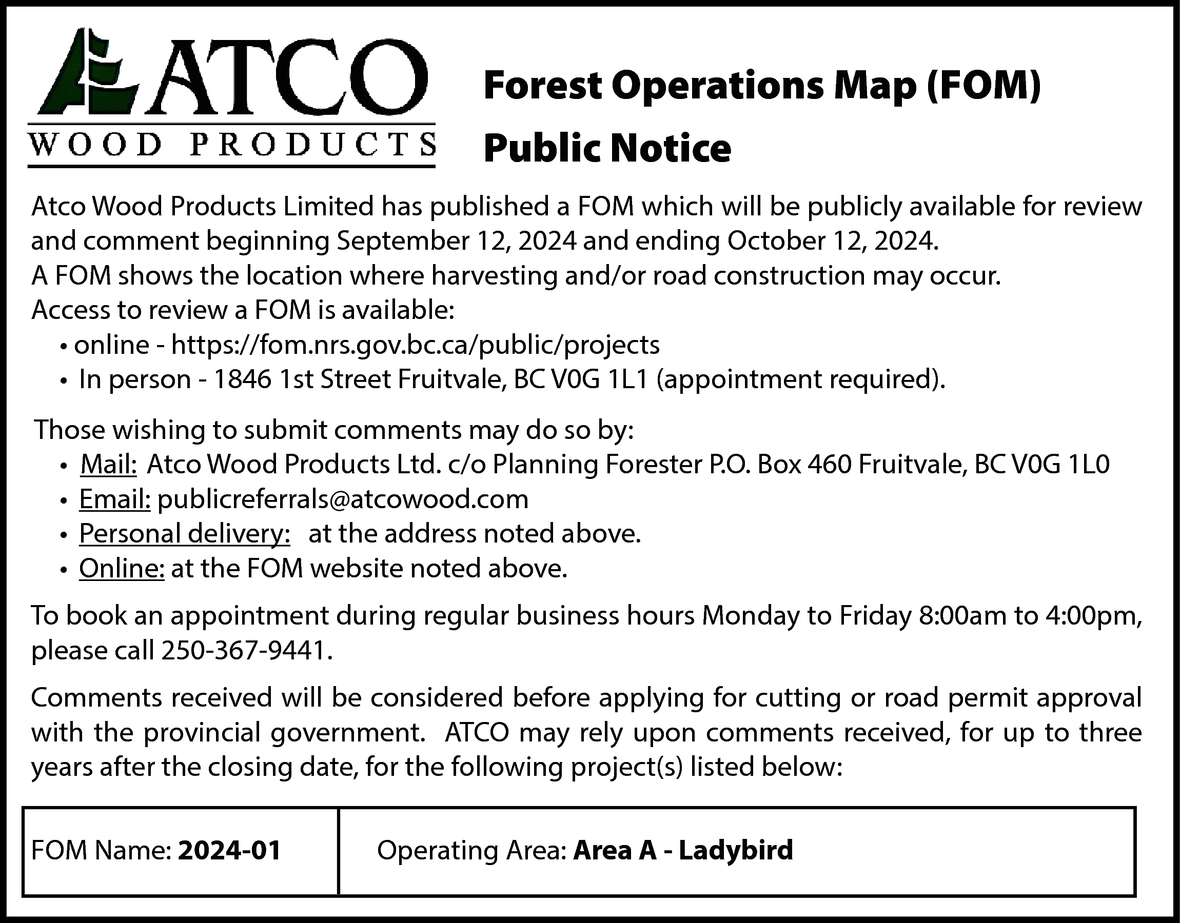 Forest Operations Map (FOM) <br>Public  Forest Operations Map (FOM)  Public Notice  Atco Wood Products Limited has published a FOM which will be publicly available for review  and comment beginning September 12, 2024 and ending October 12, 2024.  A FOM shows the location where harvesting and/or road construction may occur.  Access to review a FOM is available:  • online - https://fom.nrs.gov.bc.ca/public/projects  • In person - 1846 1st Street Fruitvale, BC V0G 1L1 (appointment required).  Those wishing to submit comments may do so by:  • Mail: Atco Wood Products Ltd. c/o Planning Forester P.O. Box 460 Fruitvale, BC V0G 1L0  • Email: publicreferrals@atcowood.com  • Personal delivery: at the address noted above.  • Online: at the FOM website noted above.  To book an appointment during regular business hours Monday to Friday 8:00am to 4:00pm,  please call 250-367-9441.  Comments received will be considered before applying for cutting or road permit approval  with the provincial government. ATCO may rely upon comments received, for up to three  years after the closing date, for the following project(s) listed below:  FOM Name: 2024-01    Operating Area: Area A - Ladybird    