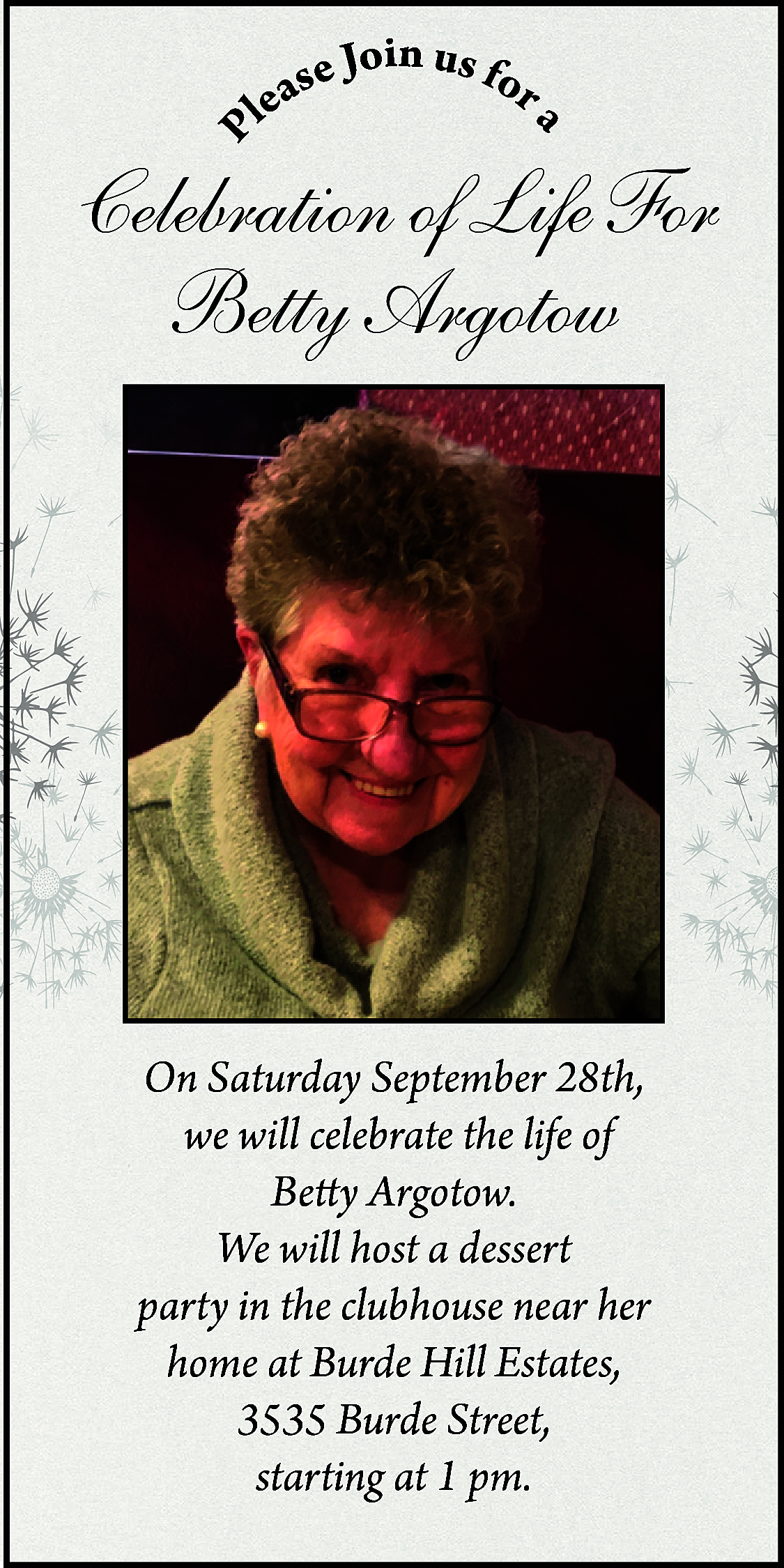 P <br> <br>a <br> <br>in  P    a    in u  se Jo s for  a  e  l    Celebration of Life For  Betty Argotow    On Saturday September 28th,  we will celebrate the life of  Betty Argotow.  We will host a dessert  party in the clubhouse near her  home at Burde Hill Estates,  3535 Burde Street,  starting at 1 pm.    