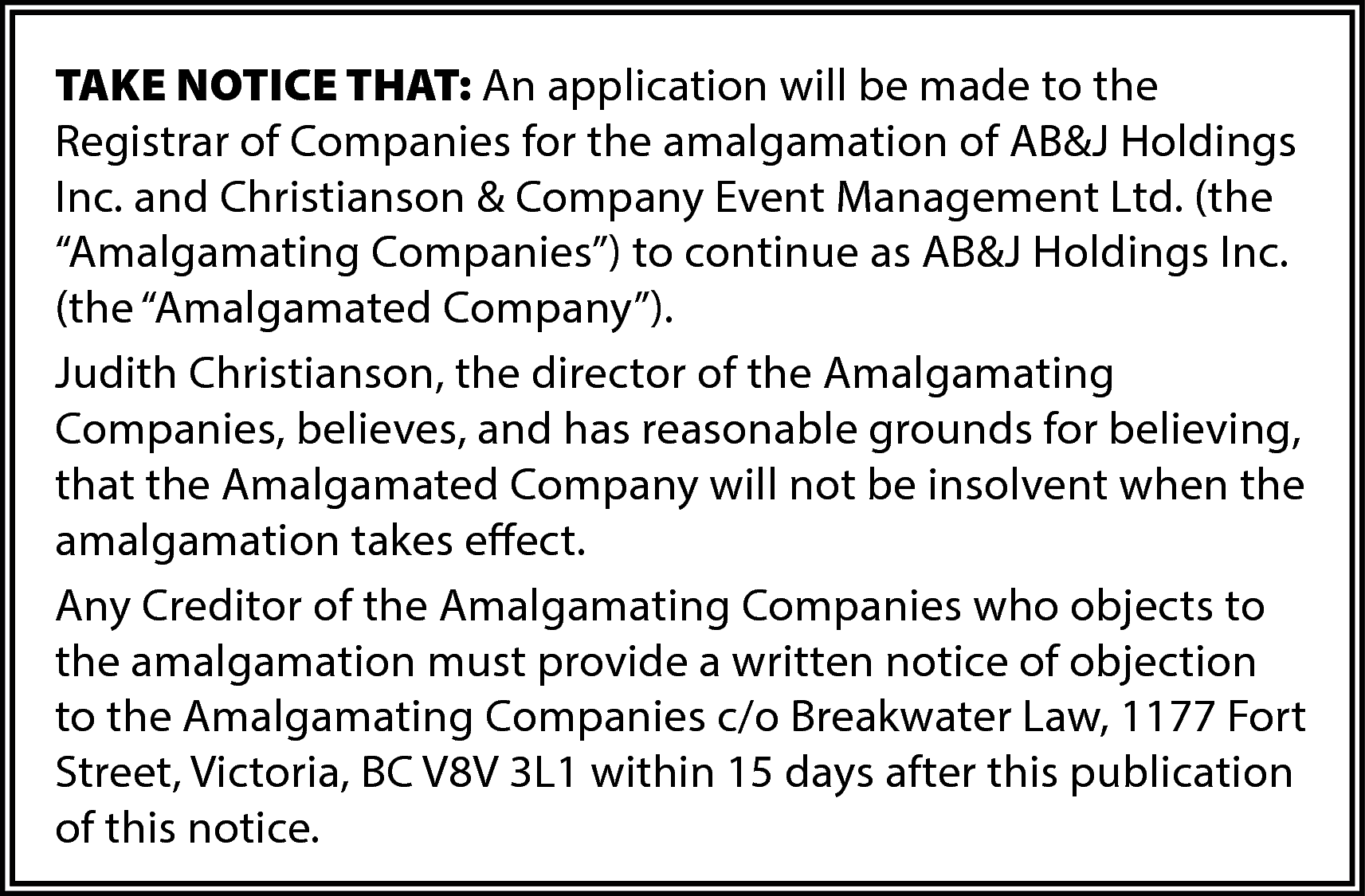 TAKE NOTICE THAT: An application  TAKE NOTICE THAT: An application will be made to the  Registrar of Companies for the amalgamation of AB&J Holdings  Inc. and Christianson & Company Event Management Ltd. (the  “Amalgamating Companies”) to continue as AB&J Holdings Inc.  (the “Amalgamated Company”).  Judith Christianson, the director of the Amalgamating  Companies, believes, and has reasonable grounds for believing,  that the Amalgamated Company will not be insolvent when the  amalgamation takes effect.  Any Creditor of the Amalgamating Companies who objects to  the amalgamation must provide a written notice of objection  to the Amalgamating Companies c/o Breakwater Law, 1177 Fort  Street, Victoria, BC V8V 3L1 within 15 days after this publication  of this notice.    