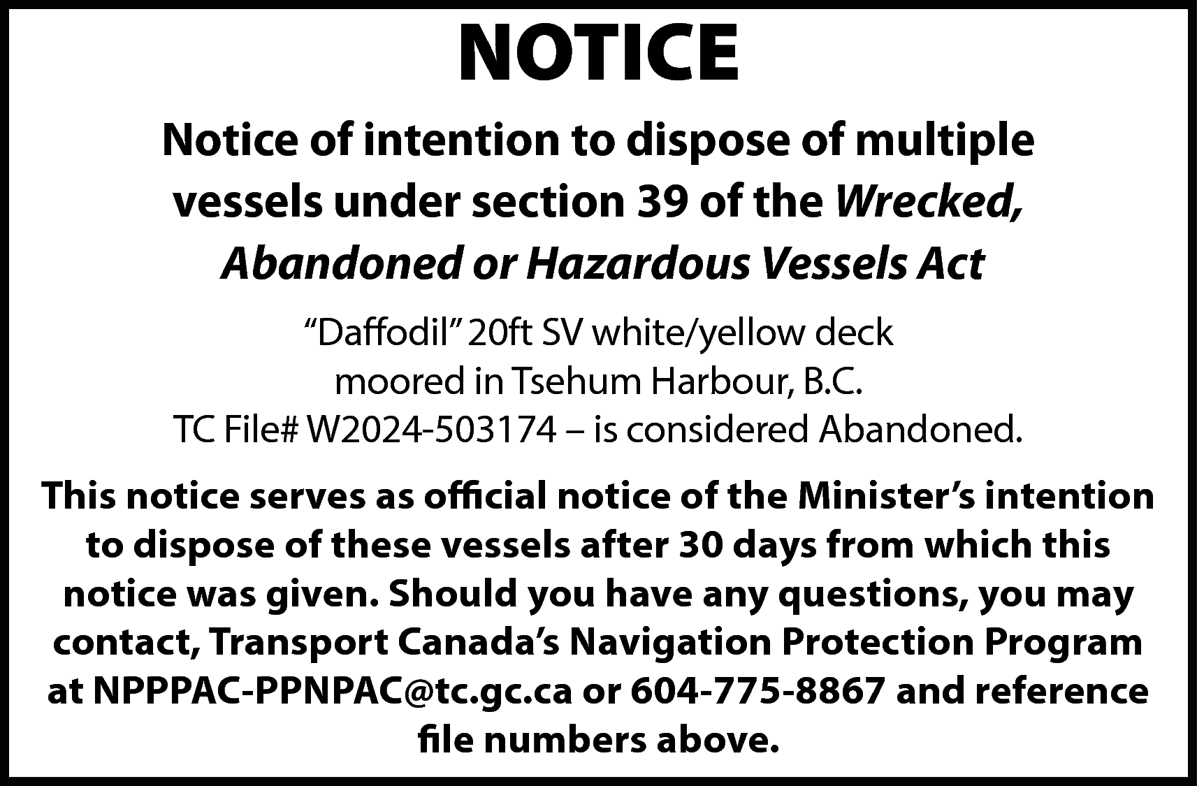 NOTICE <br>Notice of intention to  NOTICE  Notice of intention to dispose of multiple  vessels under section 39 of the Wrecked,  Abandoned or Hazardous Vessels Act  “Daffodil” 20ft SV white/yellow deck  moored in Tsehum Harbour, B.C.  TC File# W2024-503174 – is considered Abandoned.  This notice serves as official notice of the Minister’s intention  to dispose of these vessels after 30 days from which this  notice was given. Should you have any questions, you may  contact, Transport Canada’s Navigation Protection Program  at NPPPAC-PPNPAC@tc.gc.ca or 604-775-8867 and reference  file numbers above.    