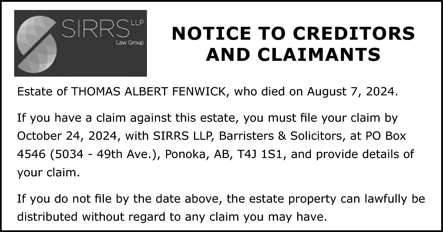 NOTICE TO CREDITORS <br>AND CLAIMANTS  NOTICE TO CREDITORS  AND CLAIMANTS  Estate of THOMAS ALBERT FENWICK, who died on August 7, 2024.  If you have a claim against this estate, you must file your claim by  October 24, 2024, with SIRRS LLP, Barristers & Solicitors, at PO Box  4546 (5034 - 49th Ave.), Ponoka, AB, T4J 1S1, and provide details of  your claim.  If you do not file by the date above, the estate property can lawfully be  distributed without regard to any claim you may have.    