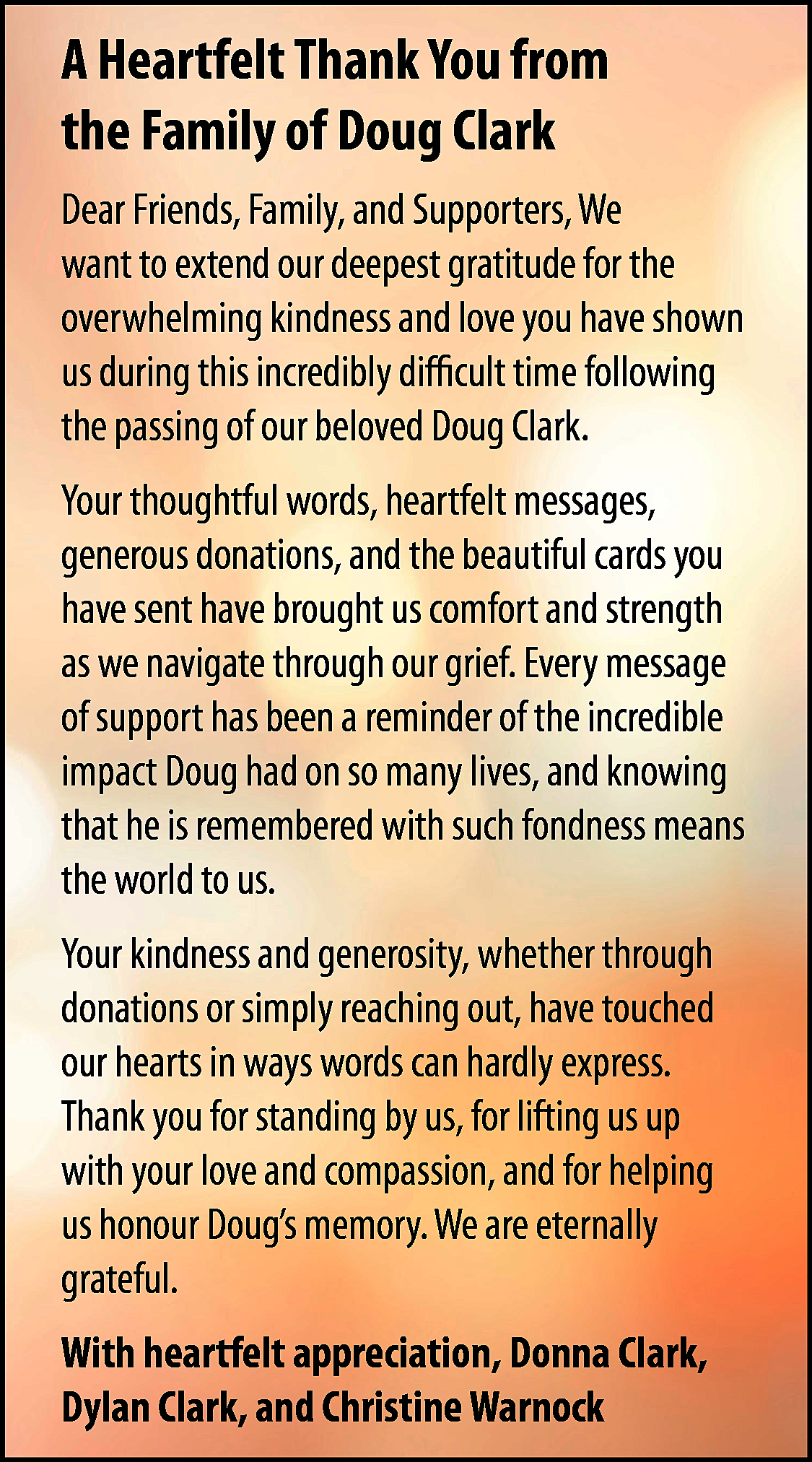 A Heartfelt Thank You from  A Heartfelt Thank You from  the Family of Doug Clark  Dear Friends, Family, and Supporters, We  want to extend our deepest gratitude for the  overwhelming kindness and love you have shown  us during this incredibly difficult time following  the passing of our beloved Doug Clark.  Your thoughtful words, heartfelt messages,  generous donations, and the beautiful cards you  have sent have brought us comfort and strength  as we navigate through our grief. Every message  of support has been a reminder of the incredible  impact Doug had on so many lives, and knowing  that he is remembered with such fondness means  the world to us.  Your kindness and generosity, whether through  donations or simply reaching out, have touched  our hearts in ways words can hardly express.  Thank you for standing by us, for lifting us up  with your love and compassion, and for helping  us honour Doug’s memory. We are eternally  grateful.  With heartfelt appreciation, Donna Clark,  Dylan Clark, and Christine Warnock    