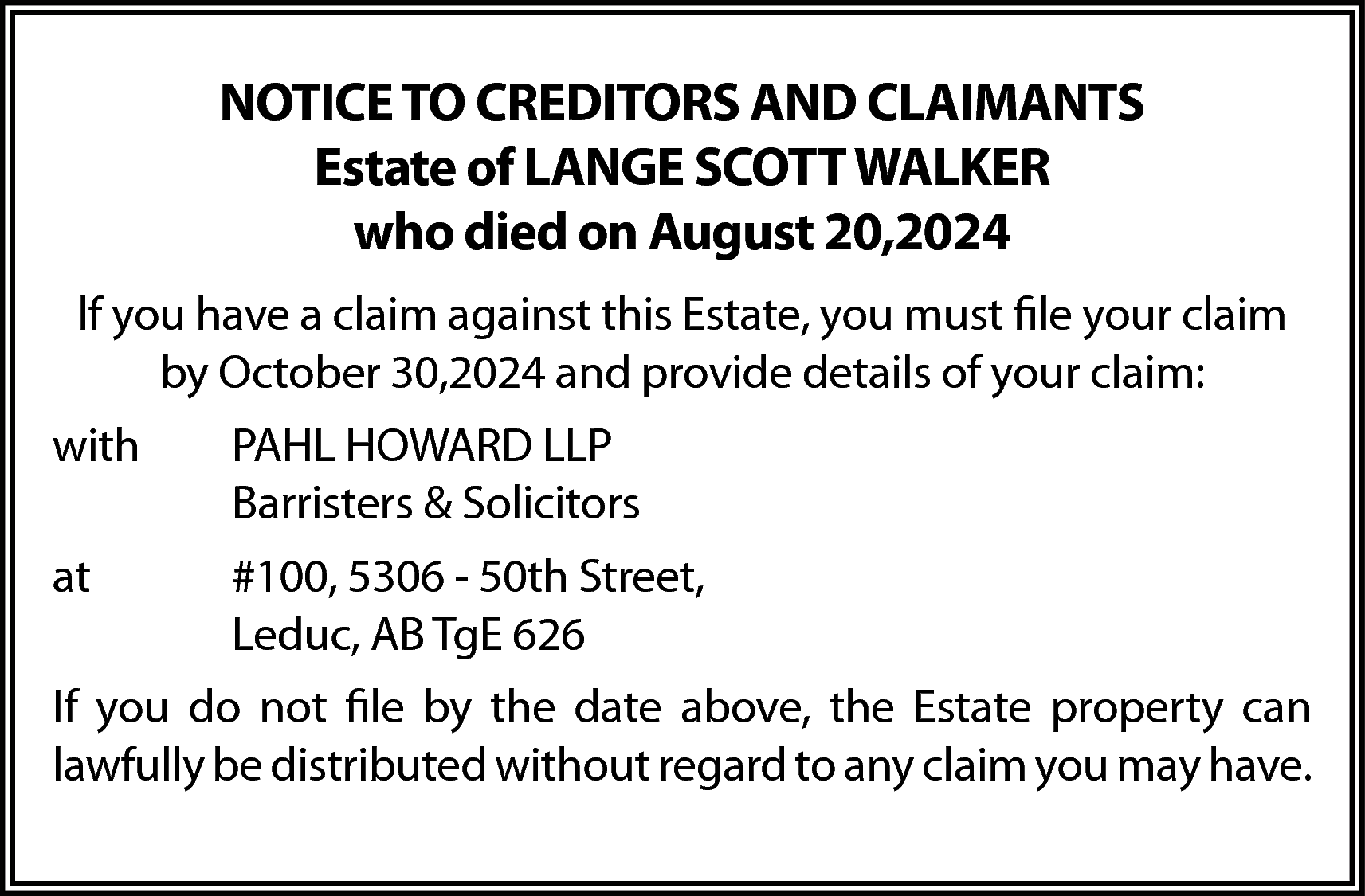 NOTICE TO CREDITORS AND CLAIMANTS  NOTICE TO CREDITORS AND CLAIMANTS  Estate of LANGE SCOTT WALKER  who died on August 20,2024  lf you have a claim against this Estate, you must file your claim  by October 30,2024 and provide details of your claim:  with    PAHL HOWARD LLP  Barristers & Solicitors    at    #100, 5306 - 50th Street,  Leduc, AB TgE 626    If you do not file by the date above, the Estate property can  lawfully be distributed without regard to any claim you may have.    