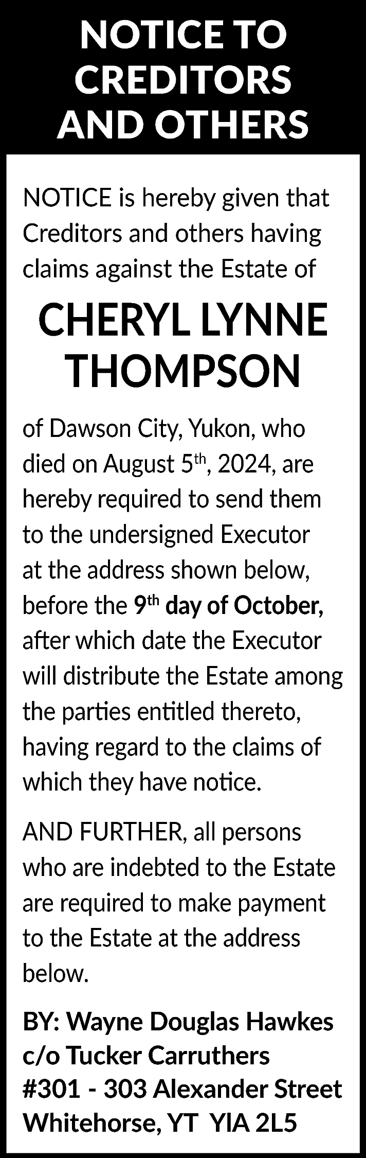 NOTICE TO <br>CREDITORS <br>AND OTHERS  NOTICE TO  CREDITORS  AND OTHERS  NOTICE is hereby given that  Creditors and others having  claims against the Estate of    CHERYL LYNNE  THOMPSON  of Dawson City, Yukon, who  died on August 5th, 2024, are  hereby required to send them  to the undersigned Executor  at the address shown below,  before the 9th day of October,  after which date the Executor  will distribute the Estate among  the parties entitled thereto,  having regard to the claims of  which they have notice.  AND FURTHER, all persons  who are indebted to the Estate  are required to make payment  to the Estate at the address  below.  BY: Wayne Douglas Hawkes  c/o Tucker Carruthers  #301 - 303 Alexander Street  Whitehorse, YT YlA 2L5    