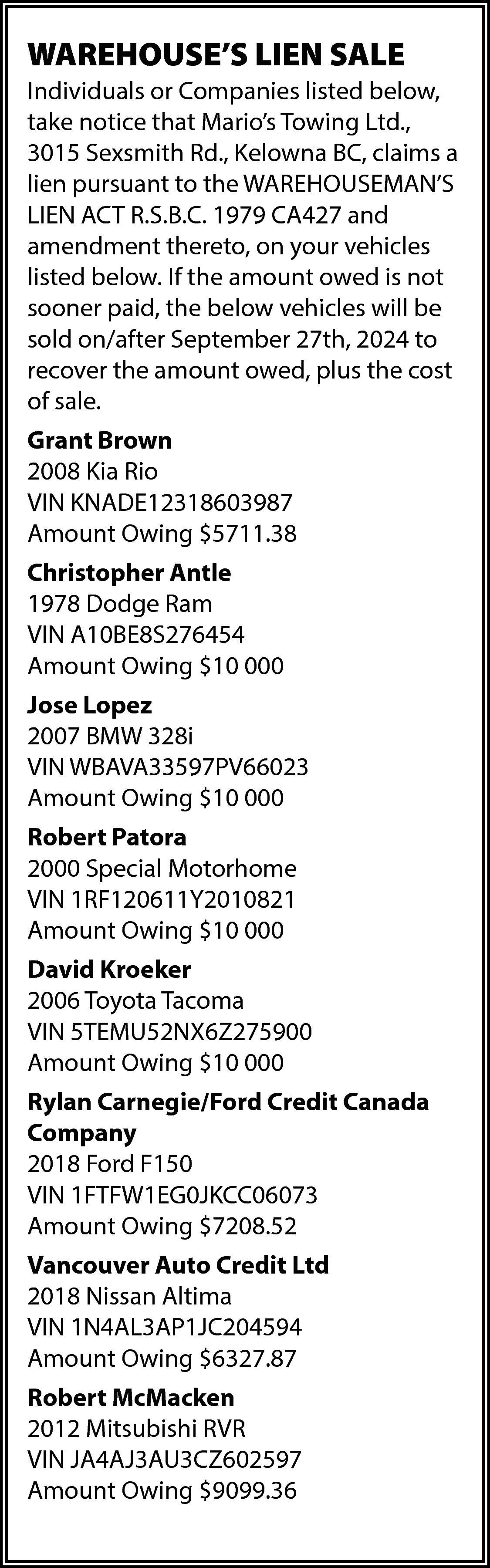 WAREHOUSE’S LIEN SALE <br>Individuals or  WAREHOUSE’S LIEN SALE  Individuals or Companies listed below,  take notice that Mario’s Towing Ltd.,  3015 Sexsmith Rd., Kelowna BC, claims a  lien pursuant to the WAREHOUSEMAN’S  LIEN ACT R.S.B.C. 1979 CA427 and  amendment thereto, on your vehicles  listed below. If the amount owed is not  sooner paid, the below vehicles will be  sold on/after September 27th, 2024 to  recover the amount owed, plus the cost  of sale.  Grant Brown  2008 Kia Rio  VIN KNADE12318603987  Amount Owing $5711.38  Christopher Antle  1978 Dodge Ram  VIN A10BE8S276454  Amount Owing $10 000  Jose Lopez  2007 BMW 328i  VIN WBAVA33597PV66023  Amount Owing $10 000  Robert Patora  2000 Special Motorhome  VIN 1RF120611Y2010821  Amount Owing $10 000  David Kroeker  2006 Toyota Tacoma  VIN 5TEMU52NX6Z275900  Amount Owing $10 000  Rylan Carnegie/Ford Credit Canada  Company  2018 Ford F150  VIN 1FTFW1EG0JKCC06073  Amount Owing $7208.52  Vancouver Auto Credit Ltd  2018 Nissan Altima  VIN 1N4AL3AP1JC204594  Amount Owing $6327.87  Robert McMacken  2012 Mitsubishi RVR  VIN JA4AJ3AU3CZ602597  Amount Owing $9099.36    