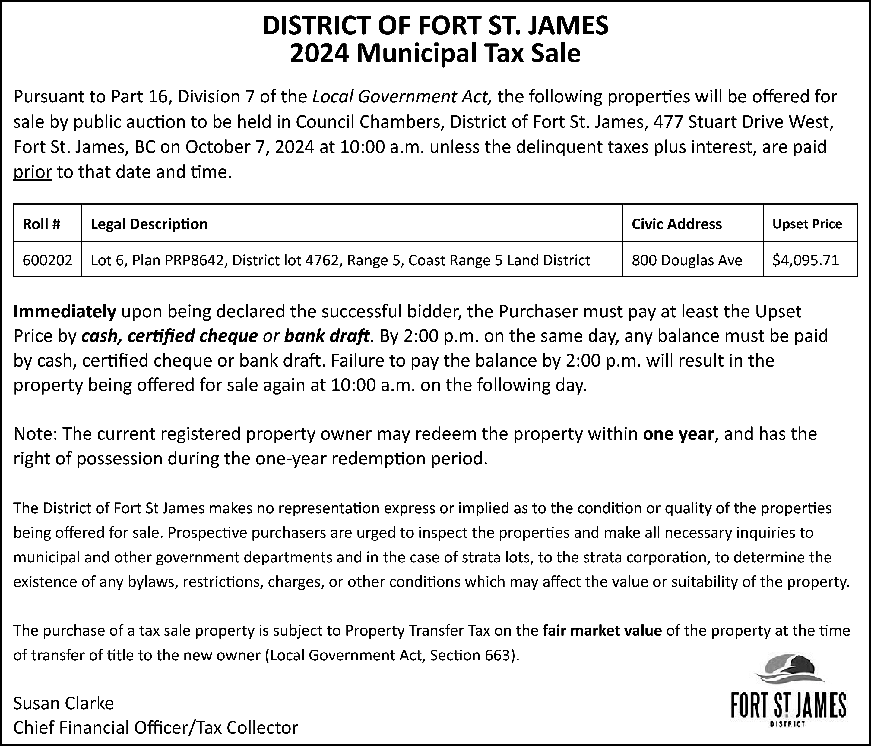 DISTRICT OF FORT ST. JAMES  DISTRICT OF FORT ST. JAMES  2024 Municipal Tax Sale  Pursuant to Part 16, Division 7 of the Local Government Act, the following properties will be offered for  sale by public auction to be held in Council Chambers, District of Fort St. James, 477 Stuart Drive West,  Fort St. James, BC on October 7, 2024 at 10:00 a.m. unless the delinquent taxes plus interest, are paid  prior to that date and time.  Roll #    Legal Description    Civic Address    Upset Price    600202    Lot 6, Plan PRP8642, District lot 4762, Range 5, Coast Range 5 Land District    800 Douglas Ave    $4,095.71    Immediately upon being declared the successful bidder, the Purchaser must pay at least the Upset  Price by cash, certified cheque or bank draft. By 2:00 p.m. on the same day, any balance must be paid  by cash, certified cheque or bank draft. Failure to pay the balance by 2:00 p.m. will result in the  property being offered for sale again at 10:00 a.m. on the following day.  Note: The current registered property owner may redeem the property within one year, and has the  right of possession during the one-year redemption period.  The District of Fort St James makes no representation express or implied as to the condition or quality of the properties  being offered for sale. Prospective purchasers are urged to inspect the properties and make all necessary inquiries to  municipal and other government departments and in the case of strata lots, to the strata corporation, to determine the  existence of any bylaws, restrictions, charges, or other conditions which may affect the value or suitability of the property.  The purchase of a tax sale property is subject to Property Transfer Tax on the fair market value of the property at the time  of transfer of title to the new owner (Local Government Act, Section 663).    Susan Clarke  Chief Financial Officer/Tax Collector    