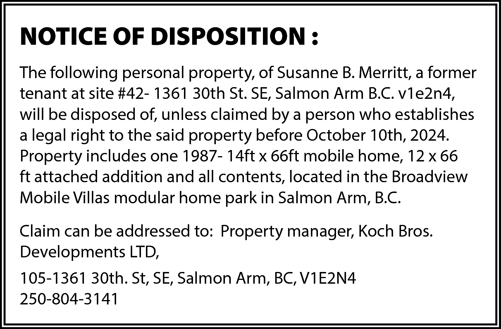 NOTICE OF DISPOSITION : <br>The  NOTICE OF DISPOSITION :  The following personal property, of Susanne B. Merritt, a former  tenant at site #42- 1361 30th St. SE, Salmon Arm B.C. v1e2n4,  will be disposed of, unless claimed by a person who establishes  a legal right to the said property before October 10th, 2024.  Property includes one 1987- 14ft x 66ft mobile home, 12 x 66  ft attached addition and all contents, located in the Broadview  Mobile Villas modular home park in Salmon Arm, B.C.  Claim can be addressed to: Property manager, Koch Bros.  Developments LTD,  105-1361 30th. St, SE, Salmon Arm, BC, V1E2N4  250-804-3141    