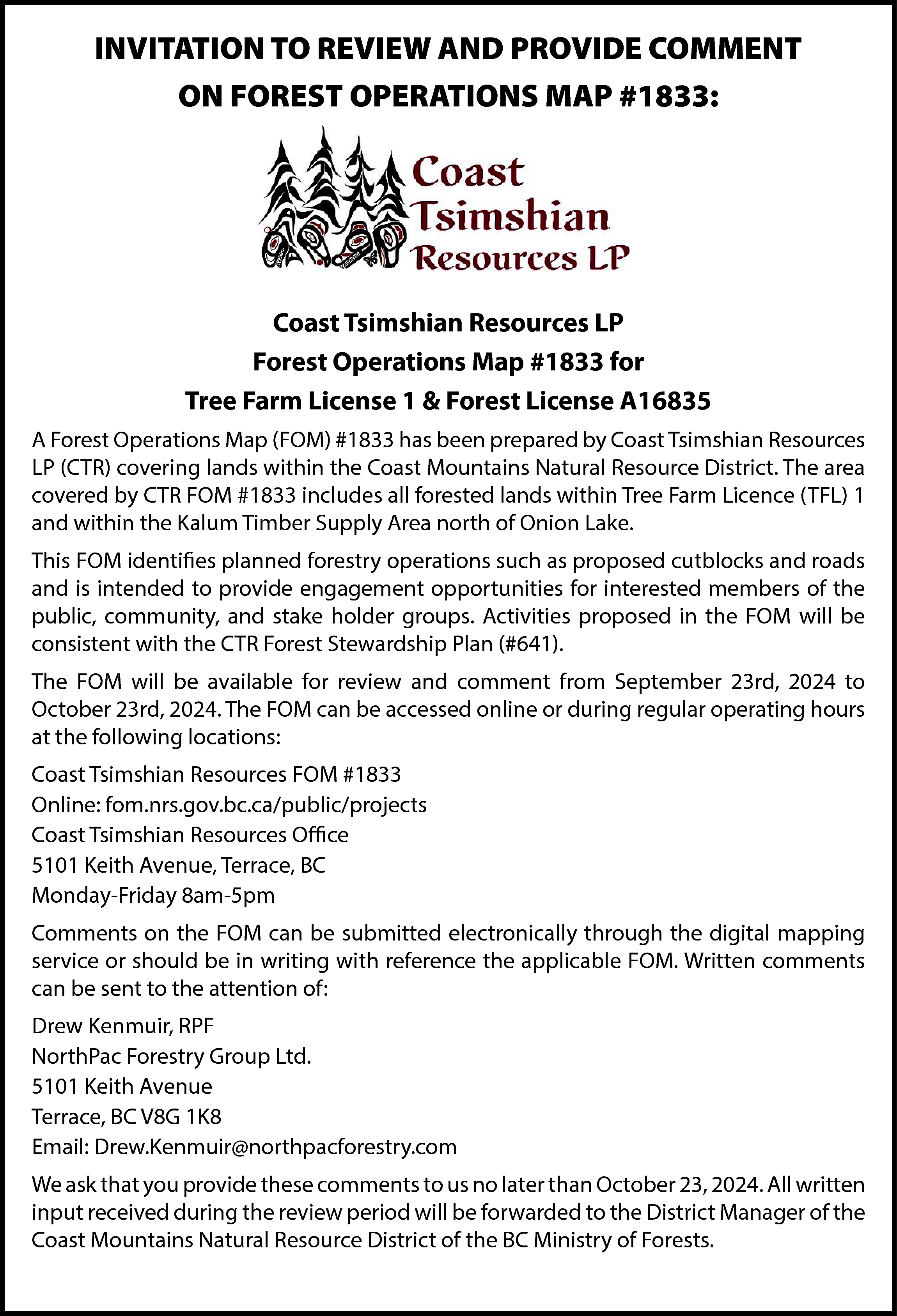 INVITATION TO REVIEW AND PROVIDE  INVITATION TO REVIEW AND PROVIDE COMMENT  ON FOREST OPERATIONS MAP #1833:    Coast Tsimshian Resources LP  Forest Operations Map #1833 for  Tree Farm License 1 & Forest License A16835  A Forest Operations Map (FOM) #1833 has been prepared by Coast Tsimshian Resources  LP (CTR) covering lands within the Coast Mountains Natural Resource District. The area  covered by CTR FOM #1833 includes all forested lands within Tree Farm Licence (TFL) 1  and within the Kalum Timber Supply Area north of Onion Lake.  This FOM identifies planned forestry operations such as proposed cutblocks and roads  and is intended to provide engagement opportunities for interested members of the  public, community, and stake holder groups. Activities proposed in the FOM will be  consistent with the CTR Forest Stewardship Plan (#641).  The FOM will be available for review and comment from September 23rd, 2024 to  October 23rd, 2024. The FOM can be accessed online or during regular operating hours  at the following locations:  Coast Tsimshian Resources FOM #1833  Online: fom.nrs.gov.bc.ca/public/projects  Coast Tsimshian Resources Office  5101 Keith Avenue, Terrace, BC  Monday-Friday 8am-5pm  Comments on the FOM can be submitted electronically through the digital mapping  service or should be in writing with reference the applicable FOM. Written comments  can be sent to the attention of:  Drew Kenmuir, RPF  NorthPac Forestry Group Ltd.  5101 Keith Avenue  Terrace, BC V8G 1K8  Email: Drew.Kenmuir@northpacforestry.com  We ask that you provide these comments to us no later than October 23, 2024. All written  input received during the review period will be forwarded to the District Manager of the  Coast Mountains Natural Resource District of the BC Ministry of Forests.    