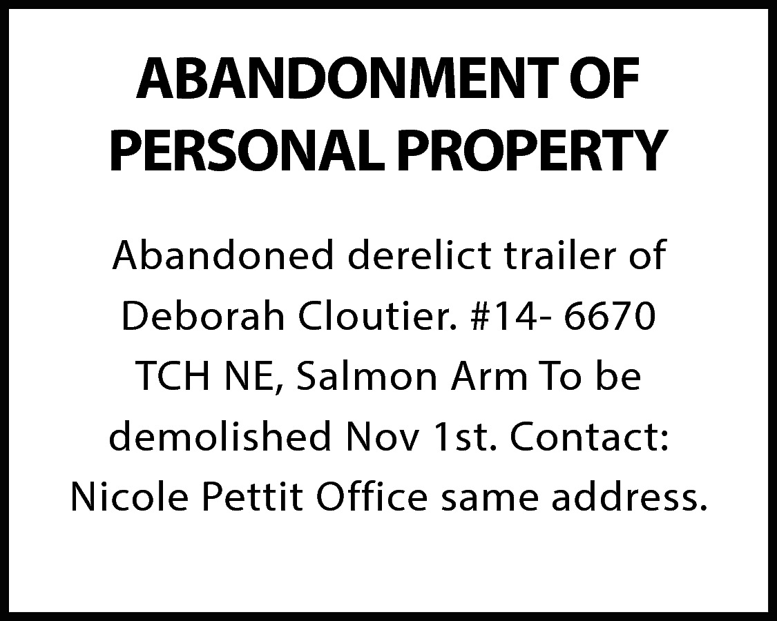 ABANDONMENT OF <br>PERSONAL PROPERTY <br>Abandoned  ABANDONMENT OF  PERSONAL PROPERTY  Abandoned derelict trailer of  Deborah Cloutier. #14- 6670  TCH NE, Salmon Arm To be  demolished Nov 1st. Contact:  Nicole Pettit Office same address.    