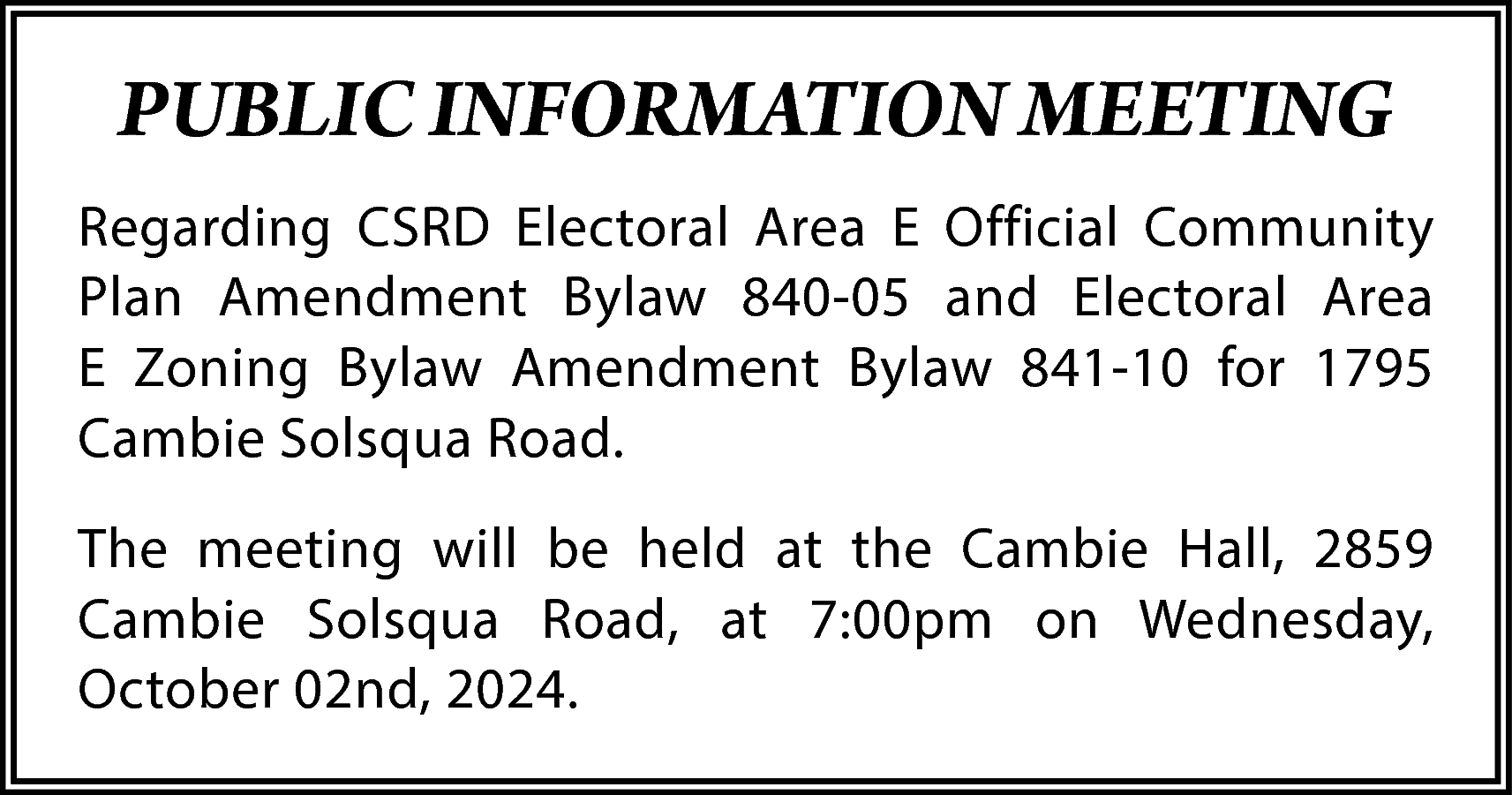 PUBLIC INFORMATION MEETING <br>Regarding CSRD  PUBLIC INFORMATION MEETING  Regarding CSRD Electoral Area E Official Community  Plan Amendment Bylaw 840-05 and Electoral Area  E Zoning Bylaw Amendment Bylaw 841-10 for 1795  Cambie Solsqua Road.  The meeting will be held at the Cambie Hall, 2859  Cambie Solsqua Road, at 7:00pm on Wednesday,  October 02nd, 2024.    