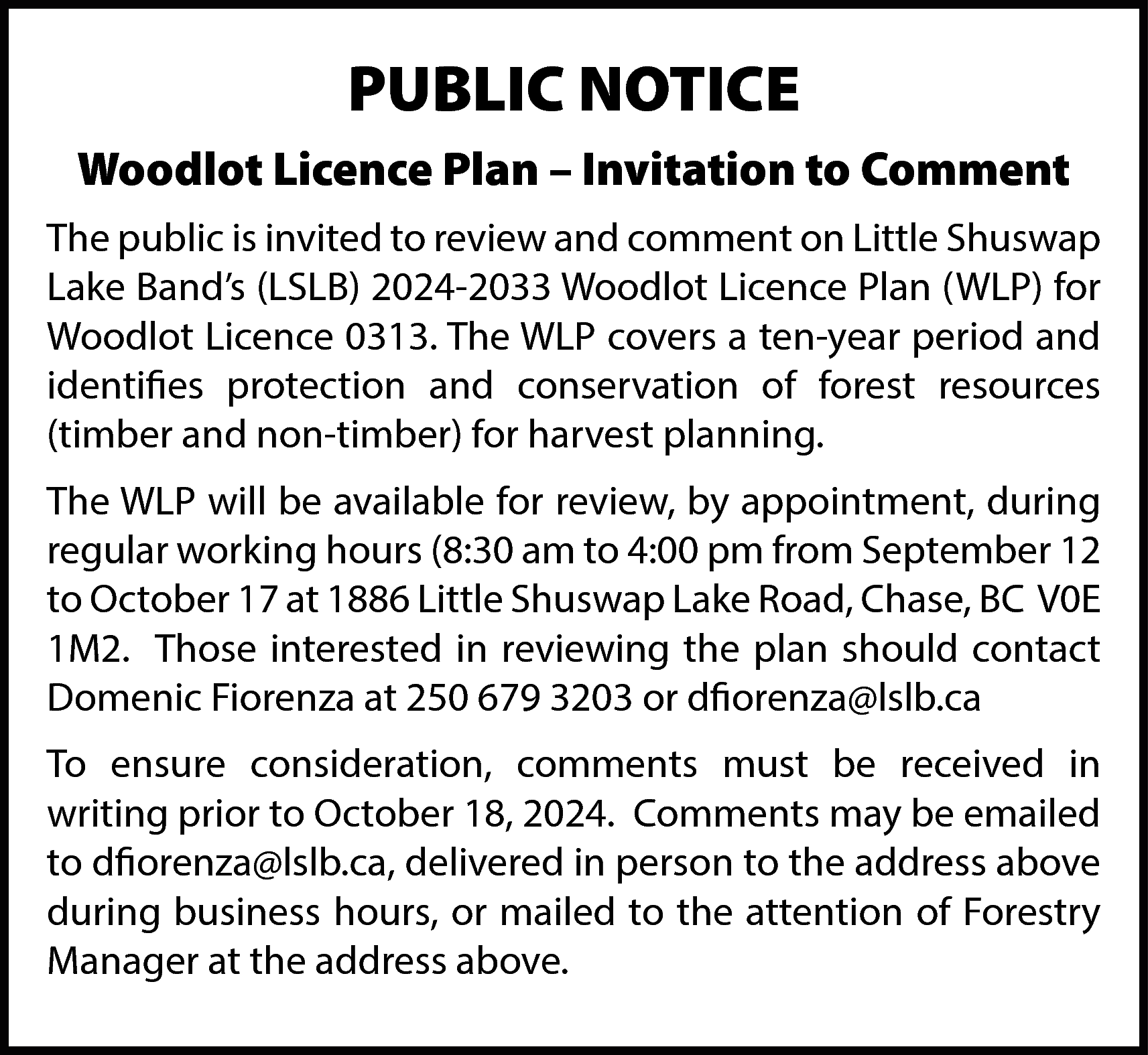 PUBLIC NOTICE <br>Woodlot Licence Plan  PUBLIC NOTICE  Woodlot Licence Plan – Invitation to Comment  The public is invited to review and comment on Little Shuswap  Lake Band’s (LSLB) 2024-2033 Woodlot Licence Plan (WLP) for  Woodlot Licence 0313. The WLP covers a ten-year period and  identifies protection and conservation of forest resources  (timber and non-timber) for harvest planning.  The WLP will be available for review, by appointment, during  regular working hours (8:30 am to 4:00 pm from September 12  to October 17 at 1886 Little Shuswap Lake Road, Chase, BC V0E  1M2. Those interested in reviewing the plan should contact  Domenic Fiorenza at 250 679 3203 or dfiorenza@lslb.ca  To ensure consideration, comments must be received in  writing prior to October 18, 2024. Comments may be emailed  to dfiorenza@lslb.ca, delivered in person to the address above  during business hours, or mailed to the attention of Forestry  Manager at the address above.    