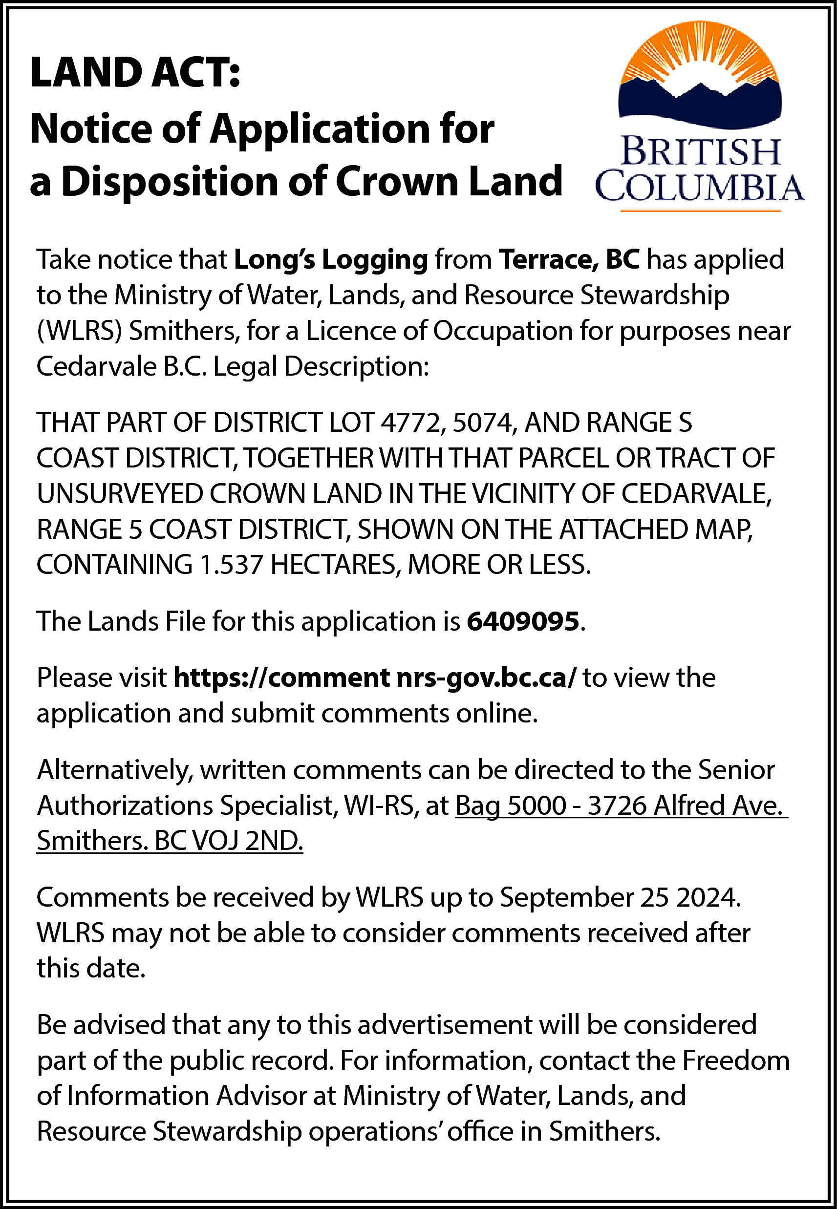 LAND ACT: <br>Notice of Application  LAND ACT:  Notice of Application for  a Disposition of Crown Land  Take notice that Long’s Logging from Terrace, BC has applied  to the Ministry of Water, Lands, and Resource Stewardship  (WLRS) Smithers, for a Licence of Occupation for purposes near  Cedarvale B.C. Legal Description:  THAT PART OF DISTRICT LOT 4772, 5074, AND RANGE S  COAST DISTRICT, TOGETHER WITH THAT PARCEL OR TRACT OF  UNSURVEYED CROWN LAND IN THE VICINITY OF CEDARVALE,  RANGE 5 COAST DISTRICT, SHOWN ON THE ATTACHED MAP,  CONTAINING 1.537 HECTARES, MORE OR LESS.  The Lands File for this application is 6409095.  Please visit https://comment nrs-gov.bc.ca/ to view the  application and submit comments online.  Alternatively, written comments can be directed to the Senior  Authorizations Specialist, WI-RS, at Bag 5000 - 3726 Alfred Ave.  Smithers. BC VOJ 2ND.  Comments be received by WLRS up to September 25 2024.  WLRS may not be able to consider comments received after  this date.  Be advised that any to this advertisement will be considered  part of the public record. For information, contact the Freedom  of Information Advisor at Ministry of Water, Lands, and  Resource Stewardship operations’ office in Smithers.    