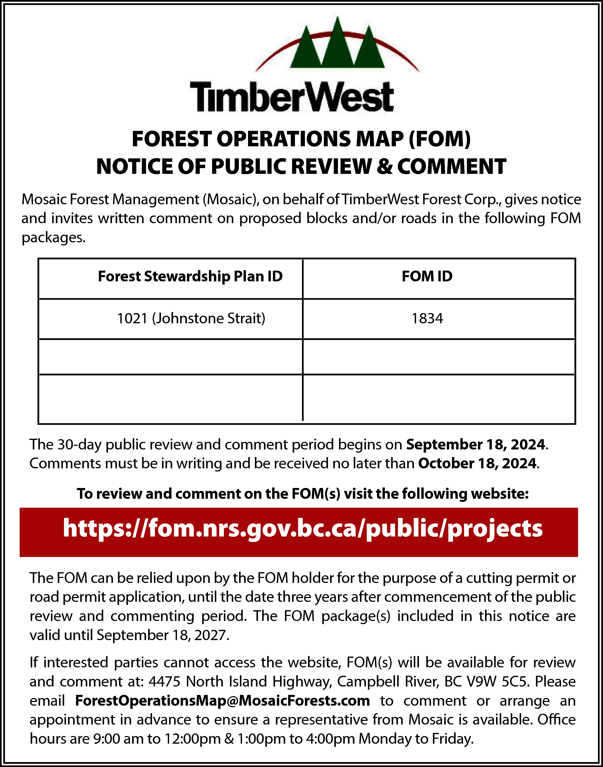 FOREST OPERATIONS MAP (FOM) <br>NOTICE  FOREST OPERATIONS MAP (FOM)  NOTICE OF PUBLIC REVIEW & COMMENT  Mosaic Forest Management (Mosaic), on behalf of TimberWest Forest Corp., gives notice  and invites written comment on proposed blocks and/or roads in the following FOM  packages.  Forest Stewardship Plan ID    FOM ID    1021 (Johnstone Strait)    1834    The 30-day public review and comment period begins on September 18, 2024.  Comments must be in writing and be received no later than October 18, 2024.  To review and comment on the FOM(s) visit the following website:    https://fom.nrs.gov.bc.ca/public/projects  The FOM can be relied upon by the FOM holder for the purpose of a cutting permit or  road permit application, until the date three years after commencement of the public  review and commenting period. The FOM package(s) included in this notice are  valid until September 18, 2027.  If interested parties cannot access the website, FOM(s) will be available for review  and comment at: 4475 North Island Highway, Campbell River, BC V9W 5C5. Please  email ForestOperationsMap@MosaicForests.com to comment or arrange an  appointment in advance to ensure a representative from Mosaic is available. Office  hours are 9:00 am to 12:00pm & 1:00pm to 4:00pm Monday to Friday.    