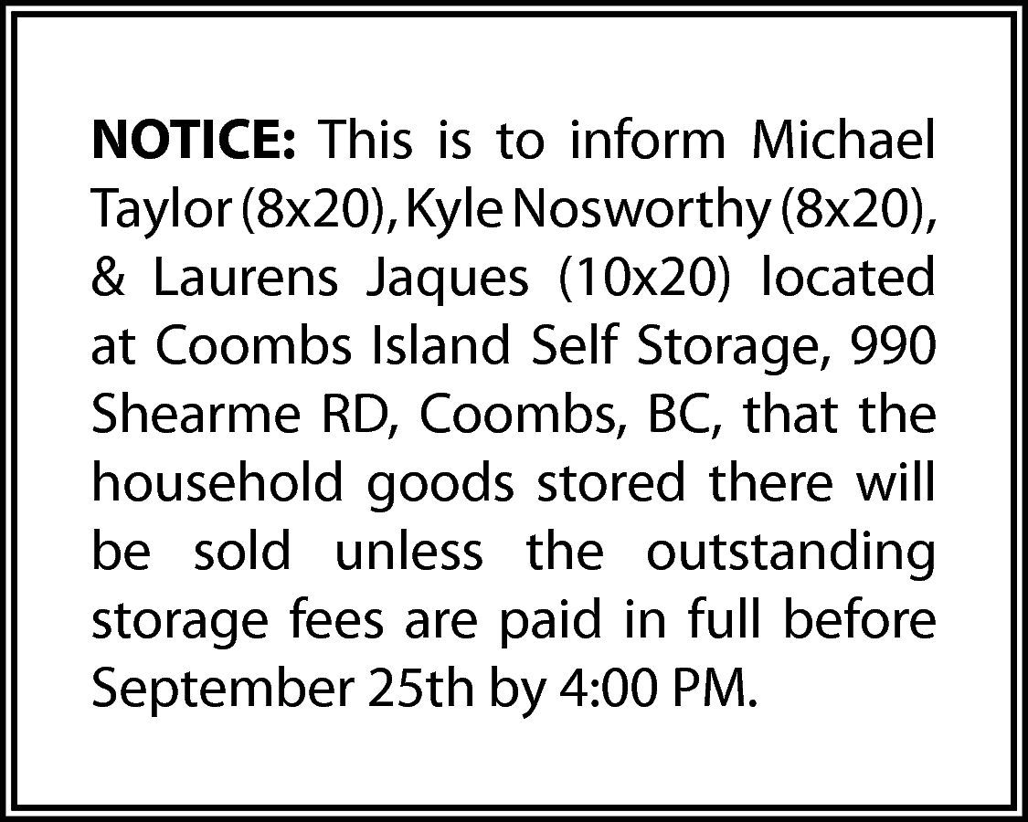 NOTICE: This is to inform  NOTICE: This is to inform Michael  Taylor (8x20), Kyle Nosworthy (8x20),  & Laurens Jaques (10x20) located  at Coombs Island Self Storage, 990  Shearme RD, Coombs, BC, that the  household goods stored there will  be sold unless the outstanding  storage fees are paid in full before  September 25th by 4:00 PM.    