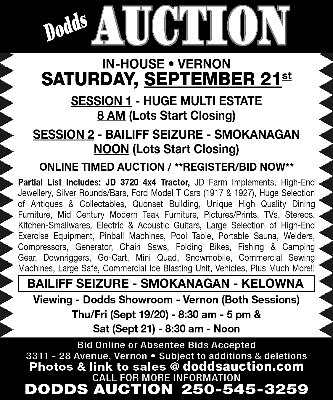 s <br>Dodd <br> <br>AUCTION <br>IN-HOUSE  s  Dodd    AUCTION  IN-HOUSE • VERNON    SATURDAY, SEPTEMBER 21st  SESSION 1 - HUGE MULTI ESTATE  8 AM (Lots Start Closing)  SESSION 2 - BAILIFF SEIZURE - SMOKANAGAN  NOON (Lots Start Closing)  ONLINE TIMED AUCTION / **REGISTER/BID NOW**  Partial List Includes: JD 3720 4x4 Tractor, JD Farm Implements, High-End  Jewellery, Silver Rounds/Bars, Ford Model T Cars (1917 & 1927), Huge Selection  of Antiques & Collectables, Quonset Building, Unique High Quality Dining  Furniture, Mid Century Modern Teak Furniture, Pictures/Prints, TVs, Stereos,  Kitchen-Smallwares, Electric & Acoustic Guitars, Large Selection of High-End  Exercise Equipment, Pinball Machines, Pool Table, Portable Sauna, Welders,  Compressors, Generator, Chain Saws, Folding Bikes, Fishing & Camping  Gear, Downriggers, Go-Cart, Mini Quad, Snowmobile, Commercial Sewing  Machines, Large Safe, Commercial Ice Blasting Unit, Vehicles, Plus Much More!!    BAILIFF SEIZURE - SMOKANAGAN - KELOWNA  Viewing - Dodds Showroom - Vernon (Both Sessions)  Thu/Fri (Sept 19/20) - 8:30 am - 5 pm &  Sat (Sept 21) - 8:30 am - Noon  Bid Online or Absentee Bids Accepted  3311 - 28 Avenue, Vernon • Subject to additions & deletions    Photos & link to sales @ doddsauction.com  CALL FOR MORE INFORMATION    DODDS AUCTION 250-545-3259    