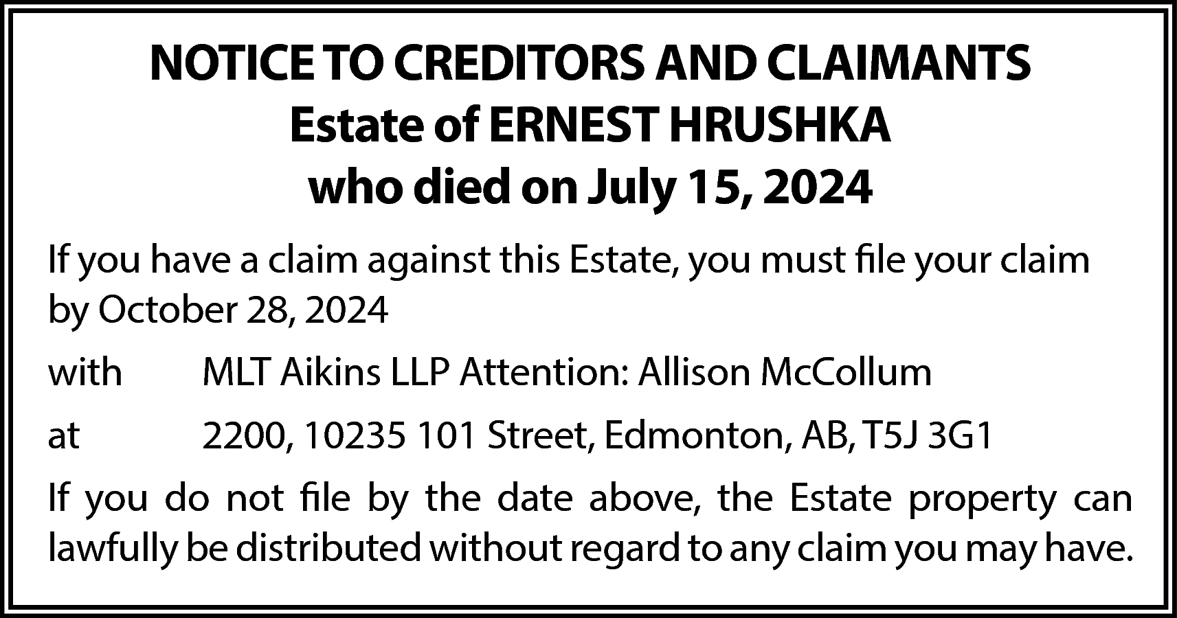 NOTICE TO CREDITORS AND CLAIMANTS  NOTICE TO CREDITORS AND CLAIMANTS  Estate of ERNEST HRUSHKA  who died on July 15, 2024  If you have a claim against this Estate, you must file your claim  by October 28, 2024  with    MLT Aikins LLP Attention: Allison McCollum    at    2200, 10235 101 Street, Edmonton, AB, T5J 3G1    If you do not file by the date above, the Estate property can  lawfully be distributed without regard to any claim you may have.    